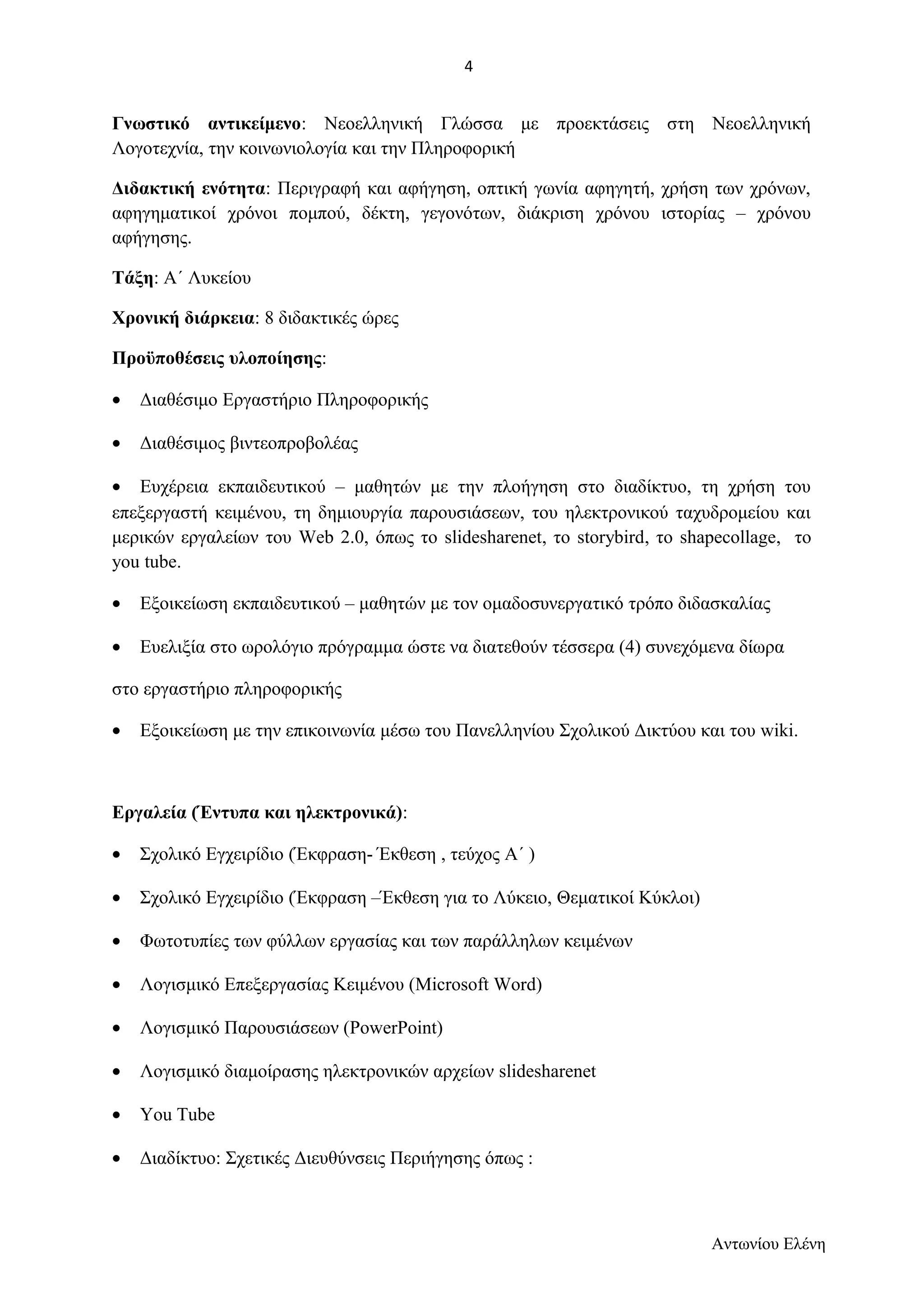 Γνωστικό αντικείμενο: Νεοελληνική Γλώσσα με προεκτάσεις στη Νεοελληνική 
Λογοτεχνία, την κοινωνιολογία και την Πληροφορική 
Διδακτική ενότητα: Περιγραφή και αφήγηση, οπτική γωνία αφηγητή, χρήση των χρόνων, 
αφηγηματικοί χρόνοι πομπού, δέκτη, γεγονότων, διάκριση χρόνου ιστορίας – χρόνου 
αφήγησης. 
Τάξη: Α΄ Λυκείου 
Χρονική διάρκεια: 8 διδακτικές ώρες 
Προϋποθέσεις υλοποίησης: 
· Διαθέσιμο Εργαστήριο Πληροφορικής 
· Διαθέσιμος βιντεοπροβολέας 
· Ευχέρεια εκπαιδευτικού – μαθητών με την πλοήγηση στο διαδίκτυο, τη χρήση του 
επεξεργαστή κειμένου, τη δημιουργία παρουσιάσεων, του ηλεκτρονικού ταχυδρομείου και 
μερικών εργαλείων του Web 2.0, όπως το slidesharenet, το storybird, το shapecollage, το 
you tube. 
· Εξοικείωση εκπαιδευτικού – μαθητών με τον ομαδοσυνεργατικό τρόπο διδασκαλίας 
· Ευελιξία στο ωρολόγιο πρόγραμμα ώστε να διατεθούν τέσσερα (4) συνεχόμενα δίωρα 
στο εργαστήριο πληροφορικής 
· Εξοικείωση με την επικοινωνία μέσω του Πανελληνίου Σχολικού Δικτύου και του wiki. 
Εργαλεία (Έντυπα και ηλεκτρονικά): 
· Σχολικό Εγχειρίδιο (Έκφραση- Έκθεση , τεύχος Α΄ ) 
· Σχολικό Εγχειρίδιο (Έκφραση –Έκθεση για το Λύκειο, Θεματικοί Κύκλοι) 
· Φωτοτυπίες των φύλλων εργασίας και των παράλληλων κειμένων 
· Λογισμικό Επεξεργασίας Κειμένου (Microsoft Word) 
· Λογισμικό Παρουσιάσεων (PowerPoint) 
· Λογισμικό διαμοίρασης ηλεκτρονικών αρχείων slidesharenet 
· Υοu Tube 
· Διαδίκτυο: Σχετικές Διευθύνσεις Περιήγησης όπως : 
Αντωνίου Ελένη 
4 
 