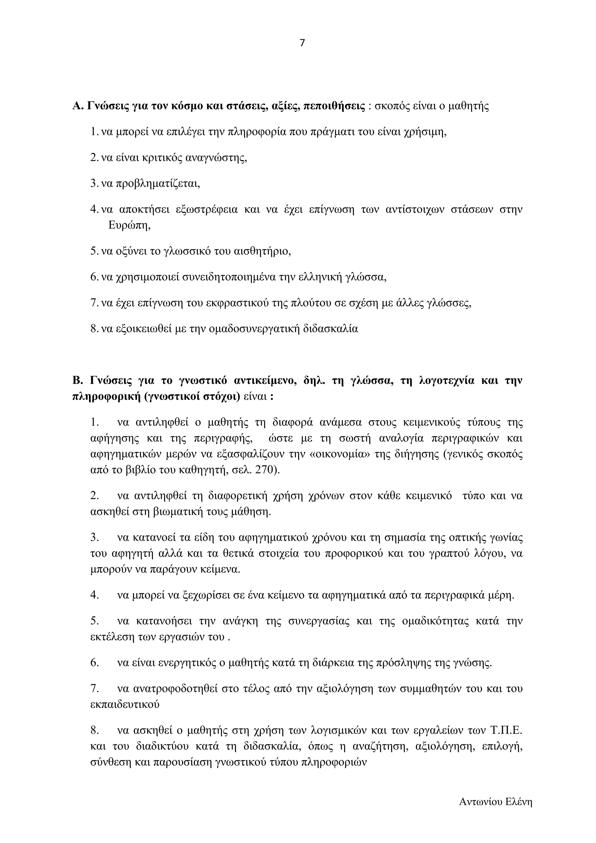 Α. Γνώσεις για τον κόσμο και στάσεις, αξίες, πεποιθήσεις : σκοπός είναι ο μαθητής 
1. να μπορεί να επιλέγει την πληροφορία που πράγματι του είναι χρήσιμη, 
2. να είναι κριτικός αναγνώστης, 
3. να προβληματίζεται, 
4. να αποκτήσει εξωστρέφεια και να έχει επίγνωση των αντίστοιχων στάσεων στην 
Ευρώπη, 
5. να οξύνει το γλωσσικό του αισθητήριο, 
6. να χρησιμοποιεί συνειδητοποιημένα την ελληνική γλώσσα, 
7. να έχει επίγνωση του εκφραστικού της πλούτου σε σχέση με άλλες γλώσσες, 
8. να εξοικειωθεί με την ομαδοσυνεργατική διδασκαλία 
Β. Γνώσεις για το γνωστικό αντικείμενο, δηλ. τη γλώσσα, τη λογοτεχνία και την 
πληροφορική (γνωστικοί στόχοι) είναι : 
1. να αντιληφθεί ο μαθητής τη διαφορά ανάμεσα στους κειμενικούς τύπους της 
αφήγησης και της περιγραφής, ώστε με τη σωστή αναλογία περιγραφικών και 
αφηγηματικών μερών να εξασφαλίζουν την «οικονομία» της διήγησης (γενικός σκοπός 
από το βιβλίο του καθηγητή, σελ. 270). 
2. να αντιληφθεί τη διαφορετική χρήση χρόνων στον κάθε κειμενικό τύπο και να 
ασκηθεί στη βιωματική τους μάθηση. 
3. να κατανοεί τα είδη του αφηγηματικού χρόνου και τη σημασία της οπτικής γωνίας 
του αφηγητή αλλά και τα θετικά στοιχεία του προφορικού και του γραπτού λόγου, να 
μπορούν να παράγουν κείμενα. 
4. να μπορεί να ξεχωρίσει σε ένα κείμενο τα αφηγηματικά από τα περιγραφικά μέρη. 
5. να κατανοήσει την ανάγκη της συνεργασίας και της ομαδικότητας κατά την 
εκτέλεση των εργασιών του . 
6. να είναι ενεργητικός ο μαθητής κατά τη διάρκεια της πρόσληψης της γνώσης. 
7. να ανατροφοδοτηθεί στο τέλος από την αξιολόγηση των συμμαθητών του και του 
εκπαιδευτικού 
8. να ασκηθεί ο μαθητής στη χρήση των λογισμικών και των εργαλείων των Τ.Π.Ε. 
και του διαδικτύου κατά τη διδασκαλία, όπως η αναζήτηση, αξιολόγηση, επιλογή, 
σύνθεση και παρουσίαση γνωστικού τύπου πληροφοριών 
Αντωνίου Ελένη 
7 
 