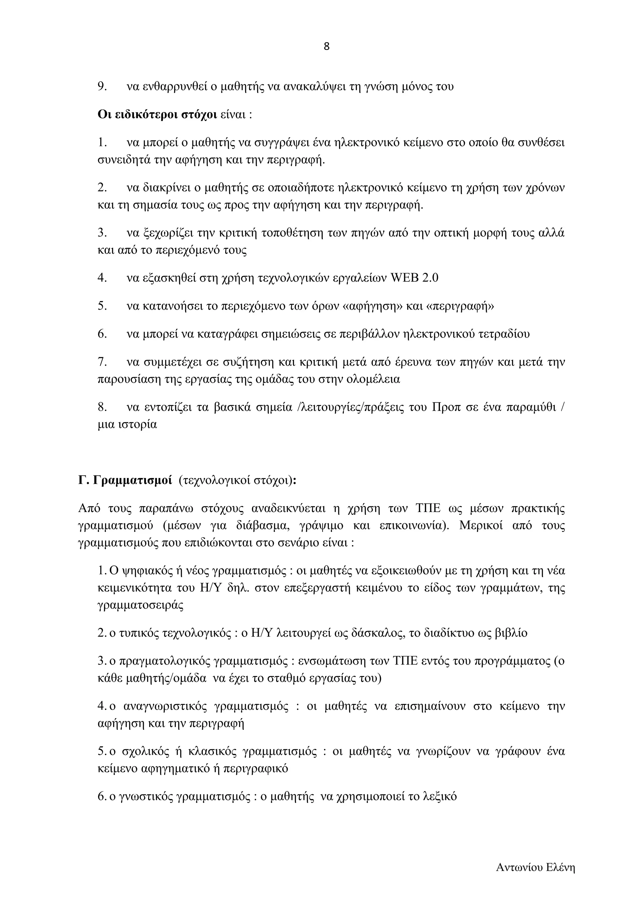 9. να ενθαρρυνθεί ο μαθητής να ανακαλύψει τη γνώση μόνος του 
Οι ειδικότεροι στόχοι είναι : 
1. να μπορεί ο μαθητής να συγγράψει ένα ηλεκτρονικό κείμενο στο οποίο θα συνθέσει 
συνειδητά την αφήγηση και την περιγραφή. 
2. να διακρίνει ο μαθητής σε οποιαδήποτε ηλεκτρονικό κείμενο τη χρήση των χρόνων 
και τη σημασία τους ως προς την αφήγηση και την περιγραφή. 
3. να ξεχωρίζει την κριτική τοποθέτηση των πηγών από την οπτική μορφή τους αλλά 
και από το περιεχόμενό τους 
4. να εξασκηθεί στη χρήση τεχνολογικών εργαλείων WEB 2.0 
5. να κατανοήσει το περιεχόμενο των όρων «αφήγηση» και «περιγραφή» 
6. να μπορεί να καταγράφει σημειώσεις σε περιβάλλον ηλεκτρονικού τετραδίου 
7. να συμμετέχει σε συζήτηση και κριτική μετά από έρευνα των πηγών και μετά την 
παρουσίαση της εργασίας της ομάδας του στην ολομέλεια 
8. να εντοπίζει τα βασικά σημεία /λειτουργίες/πράξεις του Προπ σε ένα παραμύθι / 
μια ιστορία 
Γ. Γραμματισμοί (τεχνολογικοί στόχοι): 
Από τους παραπάνω στόχους αναδεικνύεται η χρήση των ΤΠΕ ως μέσων πρακτικής 
γραμματισμού (μέσων για διάβασμα, γράψιμο και επικοινωνία). Μερικοί από τους 
γραμματισμούς που επιδιώκονται στο σενάριο είναι : 
1.Ο ψηφιακός ή νέος γραμματισμός : οι μαθητές να εξοικειωθούν με τη χρήση και τη νέα 
κειμενικότητα του Η/Υ δηλ. στον επεξεργαστή κειμένου το είδος των γραμμάτων, της 
γραμματοσειράς 
2. ο τυπικός τεχνολογικός : ο Η/Υ λειτουργεί ως δάσκαλος, το διαδίκτυο ως βιβλίο 
3. ο πραγματολογικός γραμματισμός : ενσωμάτωση των ΤΠΕ εντός του προγράμματος (ο 
κάθε μαθητής/ομάδα να έχει το σταθμό εργασίας του) 
4. ο αναγνωριστικός γραμματισμός : οι μαθητές να επισημαίνουν στο κείμενο την 
αφήγηση και την περιγραφή 
5. ο σχολικός ή κλασικός γραμματισμός : οι μαθητές να γνωρίζουν να γράφουν ένα 
κείμενο αφηγηματικό ή περιγραφικό 
6. ο γνωστικός γραμματισμός : ο μαθητής να χρησιμοποιεί το λεξικό 
Αντωνίου Ελένη 
8 
 