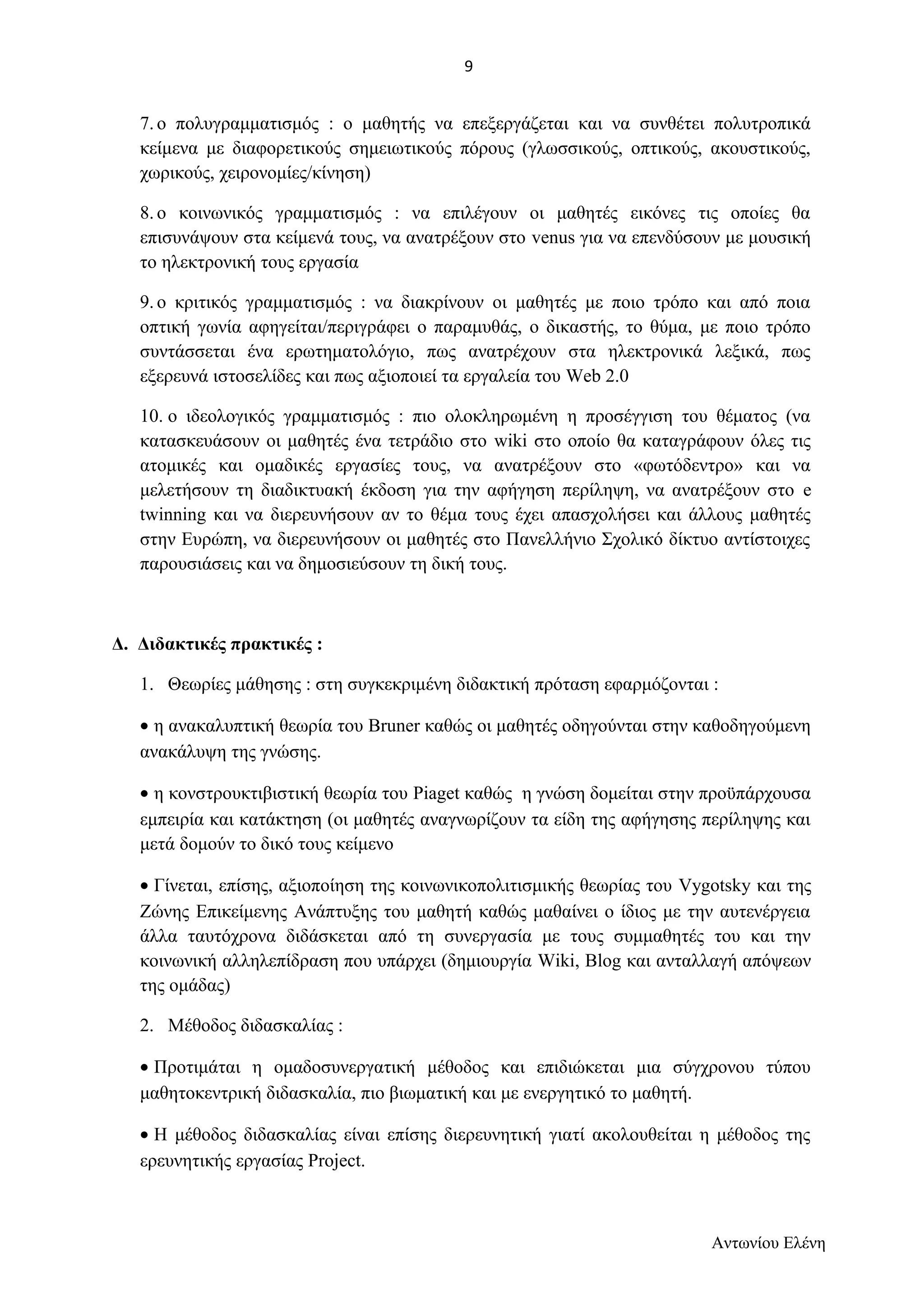 7. ο πολυγραμματισμός : ο μαθητής να επεξεργάζεται και να συνθέτει πολυτροπικά 
κείμενα με διαφορετικούς σημειωτικούς πόρους (γλωσσικούς, οπτικούς, ακουστικούς, 
χωρικούς, χειρονομίες/κίνηση) 
8. ο κοινωνικός γραμματισμός : να επιλέγουν οι μαθητές εικόνες τις οποίες θα 
επισυνάψουν στα κείμενά τους, να ανατρέξουν στο venus για να επενδύσουν με μουσική 
το ηλεκτρονική τους εργασία 
9. ο κριτικός γραμματισμός : να διακρίνουν οι μαθητές με ποιο τρόπο και από ποια 
οπτική γωνία αφηγείται/περιγράφει ο παραμυθάς, ο δικαστής, το θύμα, με ποιο τρόπο 
συντάσσεται ένα ερωτηματολόγιο, πως ανατρέχουν στα ηλεκτρονικά λεξικά, πως 
εξερευνά ιστοσελίδες και πως αξιοποιεί τα εργαλεία του Web 2.0 
10. ο ιδεολογικός γραμματισμός : πιο ολοκληρωμένη η προσέγγιση του θέματος (να 
κατασκευάσουν οι μαθητές ένα τετράδιο στο wiki στο οποίο θα καταγράφουν όλες τις 
ατομικές και ομαδικές εργασίες τους, να ανατρέξουν στο «φωτόδεντρο» και να 
μελετήσουν τη διαδικτυακή έκδοση για την αφήγηση περίληψη, να ανατρέξουν στο e 
twinning και να διερευνήσουν αν το θέμα τους έχει απασχολήσει και άλλους μαθητές 
στην Ευρώπη, να διερευνήσουν οι μαθητές στο Πανελλήνιο Σχολικό δίκτυο αντίστοιχες 
παρουσιάσεις και να δημοσιεύσουν τη δική τους. 
Δ. Διδακτικές πρακτικές : 
1. Θεωρίες μάθησης : στη συγκεκριμένη διδακτική πρόταση εφαρμόζονται : 
· η ανακαλυπτική θεωρία του Bruner καθώς οι μαθητές οδηγούνται στην καθοδηγούμενη 
ανακάλυψη της γνώσης. 
· η κονστρουκτιβιστική θεωρία του Piaget καθώς η γνώση δομείται στην προϋπάρχουσα 
εμπειρία και κατάκτηση (οι μαθητές αναγνωρίζουν τα είδη της αφήγησης περίληψης και 
μετά δομούν το δικό τους κείμενο 
· Γίνεται, επίσης, αξιοποίηση της κοινωνικοπολιτισμικής θεωρίας του Vygotsky και της 
Ζώνης Επικείμενης Ανάπτυξης του μαθητή καθώς μαθαίνει ο ίδιος με την αυτενέργεια 
άλλα ταυτόχρονα διδάσκεται από τη συνεργασία με τους συμμαθητές του και την 
κοινωνική αλληλεπίδραση που υπάρχει (δημιουργία Wiki, Blog και ανταλλαγή απόψεων 
της ομάδας) 
2. Μέθοδος διδασκαλίας : 
· Προτιμάται η ομαδοσυνεργατική μέθοδος και επιδιώκεται μια σύγχρονου τύπου 
μαθητοκεντρική διδασκαλία, πιο βιωματική και με ενεργητικό το μαθητή. 
· Η μέθοδος διδασκαλίας είναι επίσης διερευνητική γιατί ακολουθείται η μέθοδος της 
ερευνητικής εργασίας Project. 
Αντωνίου Ελένη 
9 
 