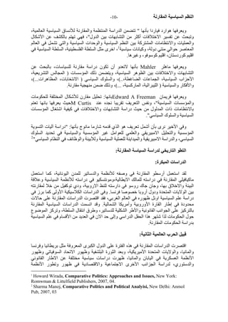 - النظم السياسية المقارنة - 10 
ويعرفها هوارد فياردا بأنها " تتضمن الدراسة المنتظمة والمقارنة للأنساق السياسية العالمية، 
وتبحث عن تفسير الاختلافات أآثر من التشابهات بين الدول"، فهي تهتم بالكشف عن الأشكال 
والعمليات والانتظامات المشترآة بين النظم السياسية والوحدات السياسية والتي تشمل في العالم 
المعاصر حوالي مئتي دولة، وآيانات سياسية 1، اخرى مثل السلطة الفلسطينية، السلطة السياسية في 
اقليم آوردستان، اقليم آوسوفو، وغيرها. 
بأنها لاتعدو أن تكون دراسة مقارنة للسياسات، بالبحث عن Mahler ويعرفها ماهلر 
التشابهات والاختلافات بين الظوهر السياسية، ويتضمن ذلك المؤسسات ( المجالس التشريعية، 
الأحزاب السياسية، الجماعات الضاغطة،..)، والسلوك السياسي ( الانتخابات، المظاهرات...)، 
والأفكار والسياسية ( الليبرالية، المارآسية، ...)، وذلك ضمن منهجية مقارنة. 
بانها: تحليل مقارن للأشكال المختلفة للحكومات Edward A Freeman ويعرفها فريمان 
حيث يعرفها بانها تعتم M Curtis والمؤسسات السياسية"، ونفس التعريف تقريبا نجده عند 
بالانتظامات ذات المدلول من حيث دراسة التشابهات والاختلافات في آيفية اشتغال المؤسسات 
السياسية والسلوك السياسي". 
وفي الأخير نرى بأن أشمل تعريف هو الذي قدمه شارما مانوج بأنها: "دراسة آليات التسوية 
المؤسسية والتحليل الامبيريقي والعلمي للعوامل غير المؤسسية والسياسية في تحديد السلوك 
السياسي، والدراسة الامبيريقية والميداينة للعملية السياسية وللأبينة والوظائف في النظام السياسي" 2 
التطو التاريخي لدراسة السياسة المقارنة: 
الدراسات المبكرة: 
لقد استعمل أرسطو المقارنة في وصفه للأنظمة والدساتير للمدن اليونانية، آما استعمل 
ماآيافيلي المقارنة في دراسته للمالك الايطالية،ومونتسكيو في دراسته للأنظمة السياسية وعلاقة 
البيئة والاخلاق بها، وجان جاك روسو في دارسته للنظ الاروبية، ودي توآفيل من خلا لمقارنته 
بين الولايات المتحدة ودول أروبا خصوصا فرنسا. وفي الدراسات الكلاسيكية الأولى آما برز في 
دراسة علم السياسية اوئل ظهوره في العالم الغربي، فقد اقتصرت الدراسات المقارنة على حالات 
محدودة في إطار القارة الأوروبية وأمريكا الشمالية. وقد اتسمت الدراسات السياسية المقارنة 
بالترآيز على الجوانب القانونية والأطر الشكلية للدساتير، وطرق انتقال السلطة، وترآز الموضوع 
حول الحكومات لذا شتهر هذا الحقل الدراسي وإلى حد الان في العديد من الأقسام في علم السياسية 
بدراسة الحكومات المقارنة. 
قبيل الحرب العالمية الثانية: 
اقتصرت الدراسات المقارنة في هذه الفترة على الدول الكبرى المعروفة مثل بريطانيا وفرنسا 
والمانيا، والولايات المتحدة الأميريكية، وبعد الثورة البلشفية وظهور الاتحاد السوفياتي وظهور 
الأنظمة العسكرية في اليابان والمانيا، ظهرت دراسات سياسية مختلفة عن الاطار القانوني 
والدستوري، لدراسة الجزانب الأخرى الاجتماعية والاقتصادية في ظهور وتطور الأنظمة 
1 Howard Wirada, Comparative Politics: Approaches and Issues, New York: 
Romwman & Littelfield Publishers, 2007, 04. 
2 Sharma Manoj, Comparative Politics and Political Analyisi, New Delhi: Anmol 
Pub, 2007, 03 
 