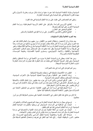 - النظم السياسية المقارنة - 11 
السياسية وسلوك الانظمة السياسية، آما عبرت عنها دراسات شالز مريام، وهاورلد لاسويل والتي 
مهدت للثورة السلوآية في علم السياسة وفي السياسات المقارنة. 
وتبقى اهم الخصائص التي غلبت على دراسة النظم السياسية في هذه الفترة: 
- الطابع الأوروبي للدراسة: بالترآيز على النظم الاروبية الديمقراطية، ودراسة النظم 
السياسية الأخرى على أنها نظم منحرفة. 
- الطابع الوصفي غير المقارن. 
- الطابع الشكلي والقانوني: بالاقتصار على دراسة القوانين التنظمية والدساتير. 
بعد الحرب العالمية وفترة الستينيات: 
بعد بداية زوال الاستعمار واستقلال العديد من الأقطار، برز مفهوم دول العالم الثالث آما عبر 
عنه الفريد سوفي لأول مرة، لذا آان هناك مطلب ملح لدراسة ما يجري بداخلها من تحولات، وهذا 
فتح المجال امام توسع السياسة المقارنة ودراسة الأنظمة السياسية خارج حالاتها الكلاسيكية، وتغير 
في طريقة دراسة الأنظمة السياسية وفق عدة متغيرات مثل المساحةن حجم السكان، الخصائص 
الاجتماعية والثقافية، والاتجاه الايديولوجي، ومستوى التنمية ااقتصادية، وطبيعة المؤسسات 
الحكومية الناشئة والموروثة. 
ومن هنا أخذت يحظى فرع السياسة المقارنة بمزيد من الأهمية في دراسة المناطق والنظم 
السياسية، وفي إطار الموجة السلوآية التي طغت ف هذه المفترة، فقد تجاوزت الدراسات المقارنة 
اسلوب المقارنة المؤسسية البسيطة. 
ومن أهم العوامل التي أدت إلى هذه التحولات: 
- التطورات الأآاديمية والبحثية التي ارتبطت بالموجة السلوآية. 
- زيادة الاهتمام غير الشكلية وغيرالرسمية للعملية السياسية مثل الأحزاب السياسية، 
وجماعات المصالح ومختلف المجموعات السياسية. 
- تطور الواقع السياسي والذي أشرنا إلى جزء منه بظهور دول العالم الثالث، بالاضافة 
إلى دول المعسكر الاشترآي، أي ثلاث مجموعات من الدول دخلت في مجال الاهتمام الدراسي بدل 
ان آان يقتصر على مجموعة الدول الديمقراطية. 
- أزمة الديمقراطية في أروبا أدت إلى ظهور الفاشية، استدعى من الباحثين الاجابة عن 
التساؤلات حول ظهور الأنظمة الشمولية والتسلطية آلية عملها. 
لذا آان من نتائج هذه الفترة تطور في الاهتمامات العلمية على مستوى السلوآية آان من أبرز 
معالمها: 
- توسع في مجال دراسة حقل السياسة المقارنة من حيث المواضيع والحالات والمتغيرات. 
- البحث عن الواقعية في الدراسات السياسيةن أي بربطها بالتطورات الميدانية للنظم 
السياسية، أي دراسة النظام السياسي آما هو قائم بالفعل. 
- البحث عن المزيد من الدقة العلمية بإدراج الدراسات الكمية والاحصائية في دراسة 
السياسة المقارنة، مثل الدراسات المسحية ودراسات قياس الرأي العام، وقياس الاتجاهات. 
- صياغة أطر نظرية ومفاهيمية مناسبة للحقل الدراسي وللمواضيع المدروسة: مثل 
مفاهيم : الدور، الوظيفة، البنية، ...الخ، آما أعيد النظر في تعريف واستعمال المفاهيم السابقة مثل 
 