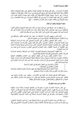 - النظم السياسية المقارنة - 12 
الحكومة، المؤسسة، ...الخ، لكي تصلح هذه المفاهيم الجدية وتنطبق على واقع المجتمعات العالم 
الثالثية، وآل أنماط النظم السياسية التي عرفها التاريخ البشري، سواءا آانت ديمقراطية أو تسلطية، 
غربية أو غير غربية. وآبديل للمقارنة الكلاسيكية التي نتقدت بأنها محدودة النتائج علميا ولآن 
العناصر التي تقيم عليها المقارنة لا توجد في آل الأنظمة السياسية او في بقية المجتمعات، وإن 
وجدت فإنها تودي وظائف مغايرة ( مثل الأحزاب والنقابات، ...الخ). 
مابعد السلوآية والفترة الراهنة: 
يشير إلى فترة جدية من النقد والمراجعة المنهجية والنظرية لفترة Post إن مصطلح ما بعد 
السلوآية، بدون وجود خصائص ثابتة وبديلة بشكل محدد، بل انفتاج الدراسات المقارنة في علم 
السياسة نحو تعدد منهجي وتعدد نظري أشرنا غليه سابقا. ومن أهم معالم هذه الفترة: 
- اتجاه نقدي ومنهجي للمدرسة السلوآية من حيث عدم اهتمامها بالقيم، وإفراطها في 
دراسة الظاهرة السياسية آظاهرة سلوآية مجردة من معانيها الانسانية. 
- انصب النقد المنهجي والنظري على النموذج المعرفي التي بنته الدراسات السلوآية 
حول التنمية السياسية أو المنظور التنموي، والذي آان قائما علىى مجموعة من المسلمات أعيد 
فيها النظر، مثل العالمية، الحتمية الأحادية، التحديث، لتحل بإزائه نماذج معرفية منافسة له قائمة 
على الثقافوية أو النسبية الثقافية، وعلم الاجتماع التاريخي المقارن، ومؤسسة لنوع جديد من 
الدراسات المقارنة. 
- نقد الخلفية الايديولوجية والمعرفية للنظريات الناشئة عن السلوآية واتهامها المرآزية 
الغربية، والتحيز الايديولوجي لليبرالية والديمقراطية الغربية. 
- إعادة الاهتمام بالقيم ودورها في تشكيل الواقع، بدل الاهتمام بالتكتيكات البحثية 
والتأملات النظرية، وقد انتقدت توجهات مابعد السلوآية الحقبة السلوآية آانت لها ادعاءات علمية 
جوفاء وادعاء الحياد الموضوعي في الدراسات، وطرحت عدة أسس لبناء الدراسات المقارنة في 
علم السياسة قامة على: 
التعاون والتواصل بين الحقول المعرفية في العلوم الانسانية o 
التعاون والتفاهم بين المجتمعات. o 
إعادة الاعتبار لعدة مفاهيم آلاسيكية مثل مفهوم الدولة باعتبارها ظاهرة اجتماعية o 
، بحسب اقترابات الكوربوراتية، واقتراب الدولة والمجتمع. 
ونتيجة لذلك انفسجح المجال أمام التعدد في الاقترابات ، وظهور جزر نظرية، والميل نحو 
التنظير على مستوى متوسط وجزئي، بالتعامل مع متغير ات وموضوعات محددة، والتأآيد على 
أهمية دراسة المناطق، وإمكانية تطوير نظريات خاصة بكل منطقة. 
أمثلة من الدراسات المقارنة: 
في إطار السياسة المقارنة، تبلورت مجموعة من المفاهيم أصبحت بمثابة أدوات تحليلية 
مقارنة، ومن أبرزها مفهوم : لتمايز البينوي، الوظائف، المشارآة، الشرعية، صنع القرار، البنية، 
تجميع المصالح. آما أخذت الدراسات المقارنة الحديثة تولي أهيمة للجانب الثقافي والادراآي 
للأفراد والمجموعات والفواعل في العملية السياسية، إضافة إلى الأبعاد التاريخية والتكنولوجية 
وغيرها. 
ومن أمثلة الدراسات المقارنة الأولى في مرحلة السلوآية نجد دراسة فيربا للسلوك الانتخابي 
بين مجموعة من الدول، من بينها الولايات المتحدة والهند، ولاحظ أن التصويت الانتخابي في الهند 
 