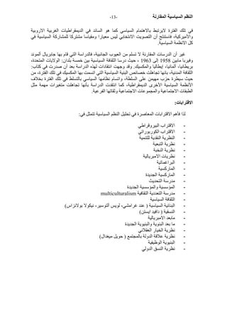 - النظم السياسية المقارنة - 13 
في تلك الفترة لايرتبط بالاهتمام السياسي آما هو السائد في الديمقراطيات الغربية الاروبية 
والأميرآية، فاستنتج أن التصويت الانتخابي ليس معيارا ومقياسا مشترآا للمشارآة السياسية في 
آل الانظمة السياسية. 
غير أن الدرسات المقارنة لا تسلم من العيوب الجانبية، فالدراسة التي قام بها جابريال ألموند 
وفيربا مابين 1958 إلى 1963 ، حيث درسا الثقافة السياسية بين خمسة بلدان: الولايات المتحدة، 
بريطانيا، ألمانيا، إيطاليا والمكسيك. وقد وجهت انتقادات لهذه الدراسة بعد أن صدرت في آتاب: 
الثقافة المدنية، بانها تجاهلت خصائص البنية السياسية التي اتسمت بها المكسيك في تلك الفترة، من 
حيث سيطرة حزب مهيمن على السلطة، واتسام نظامها السياسي بالتسلط في تلك الفترة بخلاف 
الأنظمة السياسية الأخرى الديمقراطية، آما انتقدت الدراسة بأنها تجاهلت متغيرات مهمة مثل 
الطبقات الاجتماعية والمجموعات الاجتماعية وثقاتها الفرعية. 
الاقترابات: 
لذا فأهم الاقترابات المعاصرة في تحليل النظم السياسية تتمثل في: 
- الاقتراب البيروقراطي 
- الاقتراب الكوربوراتي 
- النظرية النقدية للتنمية 
- نظرية التبعية 
- نظرية النخبة 
- نظريات الامبريالية 
- البراغماتية 
- المارآسية 
- المارآسية الجديدة 
- مدرسة التحديث 
- المؤسسية والمؤسسية الجديدة 
multiculturalism - مدرسة التعددية التقافية 
- الثقافة السياسية 
- البنائية السياسية ( عند غرامشي، لويس ألتوسير، نيكولا بولانزاس) 
- النسقية ( دافيد ايستن) 
- مابعد الامبريالية 
- ما بعد البنوية والبنيوية الجديدة 
- نظرية الخيار العقلاني 
- نظرية علاقة الدولة بالمجتمع ( حويل ميغدال) 
- البنيوية الوظيفية 
- نظرية النسق الدولي 
 