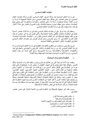 - النظم السياسية المقارنة - 14 
مكونات النظام السياسي 
في دراسة النظم السياسية بعد مسألة تعريف النظام السياسي، تطرح مسألة مكونات النظام 
السياسي، اي ماهي العناصر التي يتشكل منها النظام السياسي، ومن الناحية المنهجية إذا أردنا أن 
ندرس نظاما سياسيا لمجتمع أو دولة ما، ماهي العناصر والجوانب والمتغيرات التي ينبغي جمع 
المعلومات حولها، حتى تعطينا صورة وصفية متكاملة، وقدرة تفسيرية واقعية. وفي هذالا الاطار 
طرحت عدة وجهات نظر في دراسة مكومات النظام السياسي. 
ومعظم الدرسات ترآز على أن مكونات النظام السياسي تتجه إلى دراسة ثلاث عناصر أساسية 
تتمثل في الحكومة والجانب الثقافي والبنية الاجتماعية، والتي تنقسم بدورها إلى عناصر فرعية، 
أبتر بأن النظام السياسي يتكون من : الحكومة، الجماعات السياسية، David Apter فيرى دافيد 
نظام التدرج الاجتماعي. أما روي مكريدس وجان بلوندل فيريان بأن مكومات النظام السياسي 
تتمثل في الحكومة، الاطار الاجتماعي والثقافة السياسية. 
فروي مكريديس وباعتباره من الناقدين للاقترابات التقليدية في دراسة النظام السياسية يرى أنه 
لدراسة النظام السياسي لابد من دراسة الحكومة والإطار التاريخي والاجتماعي والجغرافي لها، 
والتنظيمات الاجتماعية والاقتصادية، ودراسة الايديووجيا ونسق القيم السائد من حيث نمطها 
. السياسي، ودراسة الأحزاب السياسية والجماعات الضاغطة وبينة القيادة 1 
1 - الحكومة والمؤسسات السياسية: 
ويقصد بها الأداة الرسمية التي من خلالها يتم طرح وبلورة وتنفيذ القرارات السياسية بشكل 
والتي تمثل Cabinet قانوني. وههناك خطأ شائع بحصرها في الجهاز النتفيذي أو مجلس الوزاء 
جزءا من الحكومة.وهي تتشكل بشكل أساسي من أربع فئات من المؤسسات أو الأجهزة والتي 
يختلف ترآيبها من نظام للآخر وهي : الجهاز التنفيذي، الجهاز التشريعي، الجهاز القضائي، 
وجهاز الادارة الحكومية. فهناك من يدرس الحكومة على أساس السلطات التي تتكون منها والتي 
تمارسها فعليا، سواء بوجود مستوى من الفصل بين السلطات أو تجميع بعض السلطات أو آلها في 
جهاز أو شخص واحد، وتتمثل في السلطة التنفيذية، السلطة التشريعية، السلطة القضائية، وهناك 
من يضيف إليها سلطات أخرى لا تقل أهمية عن السلطات الأخرى تمارسها أجهزة الحكومة مثل 
السلطة الرقابية التي قد تمارسها المؤسسات التشريعية أو تختص فيها مؤسسة مستقلة مثل مؤسسة 
النيابة العامة أو مراقب الدولة آما في بعض الأنظمة الأسكندنافية. 
بان الحكومة تقوم من الناحية البنائية على خمس عناصر David Apter ويرى دافيد أبتر 
تتمثل في: 
1 - نظام سلطوي لصناعة القرار 
2 - نظام للمحاسبة والمراقبة 
3 - نظام للارغام والعقاب تقوم به الأجهزة الأمنية 
4 - نظام لتجديد الموارد وتحصيصها 
5 - التجنيد السياسي وتحديد الأدوار. 
1 Sharma Manoj, Comparative Politics and Political Analyisi, New Delhi: Anmol 
Pub, 2007, 03 
 