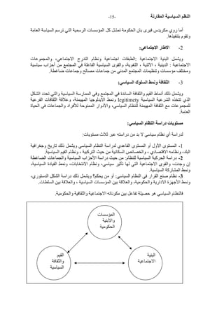 - النظم السياسية المقارنة - 15 
أما روي مكريدس فيرى بان الحكومة تمشل آل المؤسسات الرسمية التي ترسم السياسة العامة 
وتقوم بتنفيذها. 
2 - الاطار الاجتماعي: 
ويشمل البنية الاجتماعية :الطبقات اجتماعية ونظام التدرج الاجتماعي، والمجموعات 
الاجتماعية : الدينية ، الاثنية ، اللغوية، والقوى السياسية الفاعلة في المجتمع من أحزاب سياسية 
ومختلف مؤسسات وتنظيمات المجتمع المدني من جماعات مصالح وجماعات ضاغطة. 
3 - الثقافة ونمط السلوك السياسي: 
ويشمل ذلك أنماط القيم والثقافة السائدة في المجتمع وفي الممارسة السياسية والتي تحدد الشكل 
ونمط الايدلوجيا المهيمنة، وعلاقة الثقافات الفرعية legitimety الذي تتخذه الشرعية السياسية 
للمجموعات مع الثقافة المهيمنة للنظام السياسي، والأدوار الممنوحة للأفراد والجماعات في الحياة 
العامة. 
مستويات دراسة النظام السياسي: 
لدراسة أي نظام سياسي لا بد من دراسته عبر ثلاث مستويات: 
1 - المستوى الأول أو المستوى القاعدي لدراسة النظام السياسي ويشمل ذلك تاريخ وجغرافية 
البلد، ونظامه الاقتصادي ، والخصائص السكانية من حيث الترآبية ، ونظام القيم السياسية. 
2 - دراسة الحرآية السياسية للنظام: من حيث دراسة الأحزاب السياسية والجماعات الضاغطة 
إن وجدت، والقوى الاجتماعية التي لها تأثير سياسي، ونظام الانتخابات، ونمط القيادة السياسية، 
ونمط المشارآة السياسية. 
3 - نظام صنع القرار في النظام السياسي: أو من يحكم؟ ويشمل ذلك دراسة الشكل الدستوري، 
ونمط الأجهزة الادارية والحكومية، والعلاقة بين المؤسسات السياسية ، والعلاقة بين السلطات. 
فالنظام السياسي هو حصيلة تفاعل بين مكوناته الاجتماعية والثقافية والحكومية. 
المؤسسات 
والأبنية 
الحكومية 
القيم 
والثقافة 
السياسية 
البنية 
الاجتماعية 
 