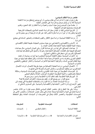 - النظم السياسية المقارنة - 16 
عناصر دراسة النظام السياسي: 
يقترح هوارد فياردا انه لدراسة أي نظام سياسي، أو أي موضوع يتعلق بدراسة الانظمة 
السياسية، فلا بد ان يشمل موضوع الدراسة على العناصر التالية: 
1. مقدمة حول الموضوع من حيث أسباب واهمية دراسة النظام او البلد المعين، وتقديم 
الفرضيات وتوضيح الجوانب المنهجية 
2. التاريخ السياسي للبلد او البلدان محل الدراسة، لتحديد الملامح والمحطات التاريخية 
لنشوئها وتطورها، او اجراء دراسة مقارنة لنفس البلد عبر فترات تاريخية أو بين مجموعة من 
البلدان. 
3. دراسة الثقافة السياسية: دراسة نسق الافكار والقيم والمعتقدات والمعايير السائدة في مجتمع 
الدراسة. 
4. الأساس والاقتصادي والاجتماعي: من حيث مستوى المعيشة، طبيعة النظام الاقتصادي 
وبنيته، البنية الطبقية والبنية الاجتماعية ( قبائل، اثنيات..) 
5. جماعات المصالج: التي لها دور في صناعة القرار وفي الميدان السياسي، مثل جماعات 
المصالح المهنية مثل النقابات، المصالح الاجتماعية وغيرها، والنسق الذي تشتغل فيه جماعات 
المصالح ( آوربوراتي، ديمقراطي، تسلطي، شمولي) 
6. الأحزاب السياسية: معظم الأنظمة السياسية المعاصرة بها أحزاب سياسية، أو تعتمد 
التنظيم الحزبي وتعترف به من الناحية الرسمية ماعدا اسثناءات، ولكن تحتلف فيما بينها من حيث 
نمط النظام الحزبي السائد، والترآيبة الاجتماعية للأحزاب السياسية، والاطار الوظيفي والتنظيمي 
للأحزاب السياسية. 
7. الاتصال السياسي: دراسة العملية الاتصالية من حيث طريقة الاتصال، أدوات الاتصال 
الجماهيري، من يملكها، لصالح من، وهامش الحرية والحرآة الذي تتمتع به. 
8. المؤسسات الحكومية: من حيث البناء القانوني والدستوري للمؤسسات السياسية، وعلاقة 
السلطة بالمواطنين، والأبينة الحكومية: الحكومة، البرلمان، العدالة والحكم المحلي. 
9. البيروقراطية الحكومية: آيف تنظم الادارة الحكومية وتسير، ومن يسيرها. 
10 . صنع القرار: من يصنع القرار، آيف يتم صنعه، الاطراف المشارآة فيه؟ 
11 . دراسة السياسات العامة: دراسة القرارات والنشاطات الحكومية التي تهدف إلى 
تغيير الاوضاع وادارة الأمور الاجتماعية والاقتصادية والسياسية. على المستوى الداخلي او 
الخارجي. 
وبناءا على هذا المقترح فإن عناصر النظام السياسي تتشكل حسب فياردا من ثلاث عناصر 
أساسية تتمثل في البنية والاجتماعية بصفة عامة والتي تمثل عنصر المدخلات، والعنصر الثاني هو 
المؤسسات الحكومية، والعنصر الثالث يتمثل في المخرجات أو السياسات العامة، وفق المخطط 
التالي: 
المدخلات: المؤسسات الحكومية المخرجات 
الثقافة السياسية | النظام الحكومي | |السياسات 
العامة 
السياسة |<-- الببروقراطية الحكومية |<---- العوامل الاقتصادية والاجتماعية 
الداخلية 
 