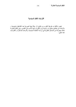 - النظم السياسية المقارنة - 18 
اقترابات النظم السياسية 
نقصد بالاقتراب طريقة التقرب من ظاهرة أو حالة بغية تفسيرها بعد اآتشافها وتحديدها ، 
بالاستناد إلى مفاهيم ومتغيرات رئيسية يرى الاقتراب بأنها الأنسب في التفسير، وفي النظم المقارنة 
هناك مجموعة من المداخل النظرية في دراسة الأنظمة السياسية، وأهم هذه المداخل أو الاقترابات 
نجد مايلي: 
 