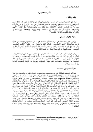 - النظم السياسية المقارنة - 19 
الاقتراب القانوني: 
مفهوم القانون 
جاء في المعجم السياسي لغي هرميه وبرتران بادي أن مفهوم القانون يشير إلى ثلاث معان 
أساسية هي : أنه قاعدة تصنعها وتصيغها هيئة شرعية تصدر على شكل مرسوم، أو قرار، أو أنه 
مجموعة من المبادئ والمعايير الأخلاقية وهنا نتكلم عن مبادئ متسامية مثل القانون الالهي 
والتشريعات الدينية، أو أنه مجموعة من الانتظامات والضرورات والعلاقات بين العناصر 
. والظواهر وهنا نتكلم عن القوانين الطبيعية 1 
أهمية الاقتراب القانوني 
إن اول اقتراب استعمل في دراسة النظم السياسية هو الاقتراب القانوني، وذلك من خلال 
دراسة صلاحيات الأجهزة الحكومية، والعلاقة القانونية بينها، ومدى تطابق الأنشطة الحكومية 
والرسمية مع القواعد القانونية، وذلك من منظار المشروعية القانونيو للسلوك الحكومي أو القرار 
السياسي، وتحديد الجهاز أو المؤسسة الدستورية المخولة قانونيا. 
وهو اقتراب غلب عليه الوصف، يصف الظواهر من خلال معيار المشروعية القانونية ، 
التطابق، الخرق، الانتهاك، ومن خلال مفاهيم اخرى مثل الحقوق، الصلاحيات ، الواجبات، 
الالزام، المسؤولية، ووصف الاجراءات القانونية المتبعة. مثل وصف البناء القانوني للمؤسسات 
السياسية، والانتخابات، والاحزاب، آيفية تمويل النشاطات الحزبية من الناحية القانونية، العلاقة 
بين السلطات،...الخ. 
نظرية الفصل بين السلطات: 
فمن أهم المفاهيم التحليلية التي لازالت تحظى بالاهتمام في التحليل القانوني والسياسي هو مبدأ 
الفصل بين السلطات، وتعود فكرة الفصل بين السلطات إلى أنه ينبغي أن تقسم السلطة السياسية إلى 
عدة أجهزة، لحماية المجتمع من سوء استعمال السلطة، ومنشؤها الفكري يرجع إلى أواخر القرون 
الوسطى ومفادها تقسيم السلطة بين الدولة والكنيسة، حيث آان الخلاف يدور حول أي من السلطتين 
له الهيمنة العليا، فقد سبق للكنيسة أن آان لها سلطان روحي على الملوك، حيث آانت تعاقب من 
يخرج عنها الحرمان. وقد أعيد إحياء هذه الفكرة بصيغة جدية في القرن السابع عشر، ومن أهم 
المفكرين الذين تكلموا عن الفكرة نجد جون لوك الذي أبرز أن ممارسة السلطة من خلال ثلاث 
سلطات هي: السلطة التنفيذية والسلطة التشريعية والسلطة الفيدرالية المختصة بالشؤون الخارجية، 
أما مونتيسكيو فضمن قراءة خاطئة للنظام الملكي البريطاني وفي آتابه روح القوانين، رأى بأن 
السلطة موزعة فيه بين ثلاث سلطات هي التنفيذية (الملك)، التشريعية(البرلمان) والقضائية 
(المحكمة العليا)، وقد تأثر مشرعوا وصانعو الدستورالأميريكي بفلسفة مونتيكيو جون لوك، 
وصاغو النظام السياسي الأميريكي على اساس الفصل بين ثلاث سلطات هي: الرئاسة وتمثل 
السلطة النفيذية، الكونغرس ويمثل السلطة التشريعية، والمحكمة الفيدرلية العليا وتمثل السلطة 
. القضائية 2 
1 غي هرمي وبرتران بادي، معجم علم السياسية والمؤسسات السياسية. 
2 Lain Mclain, The concise Oxford dictionary of Politics, 
 