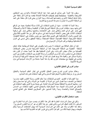 - النظم السياسية المقارنة - 20 
ويقوم هذا المبدأ على مبدأين فرعيين هما: هما الرقابة المتبادلة والتوازن بين السلطتين 
فالرقابة المتبادلة يقصد بها قدرة آل سلطة على ،check and balance التشريعية والتنفيذية 
رقابة نشاط السلطة الأخرى وإخضاعها للمساءلة، ومبدأ التوازن يعني قدرة آل سلطة على الحد 
من السلطة الأخرى إذا تجاوزت حدودها المسموح بها قانونيا. 
وهذا المبدأ له انتقادات، منها، أن تقسيم السلطات إلى ثلاث مسألة تحكمية، بعيدة عن الواقع 
الذي يشهد وجود سلطات أخرى مثل السلطة البيروقراطية أو التنظيمة وسلطة الاعلام والصحافة، 
فهي تؤثر على الرأي العام وبالتالي تؤثر على الانتخابات ونتائجها وبالتالي تؤثر على ترآيبة 
السلطات الثلاث، ففي بعض الأنظمة السياسية تتخذ في دساتيرها أآثر من هذا التقسيم الكلاسيكي 
مثل الصين والدول الأسكندنافية، ففي الصين هناك تمييز بين خمس سلطات هي: السلطة التنفيذية، 
السلطة التشريعية، السلطة القضائية، السلطة الضابطة، وسلطة التحقيق والتي تسمى في الدول 
الأسكندنافية بوظيفة مراقب الدولة أو الاومبوتزمان. 
آما أن شكل العلاقة بين السلطات لا يتسم دائما بالفصل، ففي الحالة البريطانية هناك انبثاق 
للسلطة التنفيذية من السلطة التشريعية، آما أن السلطة التشريعية تمارس بعض الموظائف 
القضائية من خلال مجلس اللوردات، وفي الدول التسلطية يفقد هذا المبدأ معناه، أو تكون هذه 
السلطات في يد شخص واحد، آما يرى المنتقدون أن مسالة الفصل بين السلطات والفصل بين الدين 
والدولة مسائل غير واقعية، فلا يوجد فصل تام، آما أن اهذا المبدأ بصيغته الأميريكية الرئاسية لم 
يتناسب في تطبيقه مع مجتمعات أخرى، فقد ولد هذا المبدأ سلسلة من الأزمات السياسية في دول 
أميريكا اللاتينية. 
مبادئ أخرى في التحليل القانوني: 
وهناك مبادئ أخرى تندرج ضمن التحليل القانوني في إطار النظم السياسية والتحليل 
الدستوري أو مرتبطة بالنظرية الديمقراطية الدستورية في تقييد السلطات فمن هذه المبادئ: 
مبدأ الفيدرالية ( التقسيم العمودي للسلطة)، مبدأ حكم القانون ودولة القانون لتقييد ممارسوا 
السلطة من التعسف، مبدأ فصل الدين عن الدولة أو الكنيسة عن الدولة، والتي لها عدة معان ولعل 
أبرز معانيها الدستورية المتعلقة بحماية الحريات العامة، هي حماية حرية التدين بتقييد السلطات في 
التدخل في الممارسات الدينية، مبدا الديمقراطية والمجتمع المدني: لتقييد لسلطات من المساس 
بالمصالح العامة والخاصة، ومبدأ رقابة المدنيين على العسكريين للحفاظ على الطابع المدني 
للسلطة. 
حدود استعمال الاقتراب القانوني: 
ولكن في مجال الدراسات المقارنة فقد آان هذا الاقتراب ينصب حول الدراسة المقارنة بين 
الدساتير، لذا آانت الحقل الدراسي والذي تطور عن هذا الاقتراب هو "دراسة القانون الدستوري". 
وانتقد هذا الاقتراب بأنه غير آاف في الدراسات السياسية لآنه يهمل النشاطات الرسمية بحكم 
طبيعته، ويهمل نتيجة لذلك دور الفواعل الأخرى في تقرير القواعد القانونية التلاعب بها. 
 