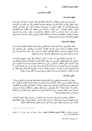 - النظم السياسية المقارنة - 21 
الاقتراب المؤسسي: 
مفهوم المؤسسة: 
المؤسسات هي مجموع المظاهر والأنماط السياقية التي تمثل الخيارات الجماعية والتي تحدد 
وتقيد وتعطي الفرص للسلوك الفردي، ويعرفها صموئيل هنتنغتون نقلا عن العديد من التعريفات 
السوسيولوجية آما عند تالكوت بارسونز، وصموئيل إزنستادت بأنها: "هي أنماط من السلوك 
الثابت والمقيم والمتواتر" 1 بين الأفراد. والمأسسة هي العملية التي تكتسب بها التنظيمات 
والإجراءات درجة متزايدة من الثبات والانتظام والاستمرارية. ويقصد بالمؤسسات السياسية 
مجموعة العناصر التنظيمية الرسمية ذات العلاقة بالنظام السياسي وتشمل المؤسسات التشريعية، 
التنفيذية، القضائية، المؤسسات البيروقراطية. 
توجهات المؤسسية: 
هناك اتجاهان في دراسة المؤسسات، اتجاه تقليدي واتجاه حديث، فالاتجاه التقليدي اهتم بدراسة 
الأبنية والهياآل الرسمية، ومدى التزامها بالقواعد الدستورية، وبالترآيز على مواضيع: مثل 
الدولة، الحكومة، البرلمان، السلطة القضائية، الجهاز الاداري، ..الخ ، أي دراسة المؤسسات في 
ضوء شرعيتها الدستورية وبنائها الهيكلي الذي يعبر عنه برسم هيكلي. 
أما المؤسسية الحديثة فهي أحد إفرازات الثورة السلوآية، فقد غيرت مفهومها للمؤسسة، 
واتجهت في تناولها للتحليل المؤسسي من وجهة علاقة المؤسسة التفاعلية مع البيئة المحيطة بها، 
وقدرة المؤسسة على التكيف والاستمرار. وفي دراسة النظم السياسية لم تعد الدراسة قاصرة على 
المؤسسات الرسمية الدستوربة، بل شمل آل أنواع المؤسسات التي لها دور في صناعة القرار أو 
المشارآة فيه( مؤسسة دستورية : برلمان، حكومة، مؤسسة عسكربية، اقتصادية، دينية، قبلية...)، 
فدرست التأثيرات المتبادلة بين مؤسسات الحكم، وماهي المؤسسة الأآثر حيوبة وتأثيرا؟ 
معايير المأسسة: 
ووفقا لدراسة صموئيل هنتنغتون فإن النظم السياسية تختلف فيما بينها في قوة الحكم ودرجته لا 
في شكل الحكم أي مدى امتلاك الأنظمة السياسية لمؤسسات فعالة ومتعددة الأبنية والوظائف. وقد 
صاغ مفهوم المؤسسية لقياس قوة المؤسسات، ويقصد بها تلك " العملية التي تكتسب بها التنظيمات 
والإجراءات حتمية وثباتا" 2 وذلك وفق قياس درجة تعقيد وتكيف واستقلالية وتماسك المؤسسات 
السياسية ضمن النظام السياسي، وفي حالة إمكانية قياس هذه المعايير يمكن المقارنة بين الأنظمة 
السياسية من حيث قوتها المؤسسية. 
1 -التكيف: ويقصد بها مدى قدرة المؤسسة على الاستمرار رغم تغير البئية حولها والتحديات 
التي تواجهها المؤسسات حيث آلما زاد نجاح المؤسسة في مواجهة تحديات بيئية مختلفة فإنها 
تكتسب عبر الزمن قدرة تكيف أعلى، وذلك على أساس المعايير الفرعية للتكيف التالية: 
1صموئيل هنتنغتون، النظام السياسي لمجتمعات متغيره، ترجمة: سمية فلو عبود، بيروت: دار الساقي، 
. 1968 ]، ص 21 ]1993ً 
2 المرجع نفسه، المكان نفسه. 
 