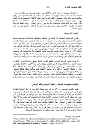 - النظم السياسية المقارنة - 23 
4 - التماسك: ويقصد به درجة الرضا والاتفاق بين أعضاء المؤسسة من خلال:مدى شعور 
الأعضاء بالانتماء للمؤسسة، مستوى الخلاف داخل المؤسسة ووجود أجنحة داخلها، مدى وجود 
خلاقات وصراعات داخل المؤسسة، وآيفية تسوية الصراعات الداخلية. المؤسسات تواجه تحديا 
في تماسكها بدخول فئات جديدة وأعضاء جددا، آما يتأثر التماسك بدرجة استقلالية المؤسسة عن 
تأثير القوى الخارجية. فهناك مواصفات سلوآية ضرورية في استمرار وتأمين لحمة المؤسسة 
تتمثل في التنسيق والانضباط بين أعضاء المؤسسة وفروعها المختلفة، والعمل الجماعي الذي 
. يتوفر داخلها 1 
الهندسة المؤسسية: 
تحتاج المؤسسات السياسية إلى تجديد في هياآلها ووظائفها، واستحداث مؤسسات جديدة 
تستجيب للحاجات والمطالب والصراعات الجديدة، وهو مصطلح لا يقتصر على عملية استحداث 
المؤسسات حين يمر النظام السياسي من نظام تسلطي إلى ديكتاتوري، بل يشير آذلك إلى الانتقال 
من نظام ديمقراطي إلى نظام ديمقراطي من أجل ترسيخ الديمقراطية مثل تحول في الدستور نحو 
إقرار الفيدرالية أو الانتقال من نظام ملكي دستوري إلى برلماني . فالهندسة السياسية لمؤسسات 
الاتحاد الأوروبي وداخل الديمقراطيات الأوروبية جاءت آاستجابة للأزمة السياسية التي واجهتها 
المؤسسات والمتمثلة في انهيار وانحطاط الأحزاب السياسية وضعف المشارآة الانتخابية، وزيادة 
تفتت وتجزئة النظام الحزبي والاغتراب السياسي من قبل الناخبين تجاه ما يسمى بالطبقة السياسية. 
لذا جاءت جهود الهندسة المؤسسية لتعالج القضايا التالية: وضع ومعالجة الدساتير الحالية ( 
الهندسة الدستورية)، إعادة صياغة قوانين انتخابية جديدة تراعي مبدأ الأغلبية والأقليات مثل تغيير 
نيوزلندا لنظامها الانتخابي الأغلبي إلى نظام أقرب إلى النظام الألماني استجابة لاحتجاجات إثنية 
الماوري (السكان الأصليون)، اللجوء إلى أساليب الاستفتاء العام لمعالجة مشكلة التمثيل السياسي 
وشرعيته، ولكن هذا لا يعني أن الهندسة المؤسسية والدستورية تتجه دائما إلى التحول الديمقراطي، 
فالعديد من الأنظمة التسلطية تستعمل التغيير المؤسسي لزيادة التسلط ولتجديد نفسها، مثل تحويل 
المجلس التشريعي إلى مجرد هيئة تشريعية رئاسية في آازاخستان وبيلوروسيا حسب آلوس فون 
. بايم 2 
الاتجاهات المؤسسية الحديثة في التحليل السياسي للنظم السياسي: 
يقصد بالتوجه المؤسسي أو الاقتراب المؤسسي مجمل النظريات في حقل السياسة المقارنة 
وفي العلوم السياسية بصفة عامة والتي تعطي أهمية للمؤسسات في تحديد السلوآات والمخرجات 
السياسية، على اعتبار أن المؤسسات تمثل متغيرا مستقلا يؤثر على 3) تحيد من هم الفاعلون الذي 
يسمح لهم بالمشارآة في الساحة السياسية، 2) تحدد نمط الاستراتيجيات التي ينتهجونها، 3) تؤثر 
على الخيارات والمعتقدات التي يتبنونها حول الممكن والمرغوب فيه 3، ومن وجهة نظر المؤسسيين 
المحدثين فإن الصراع السياسي داخل الأنظمة السياسية ذات القدرة المؤسسية العالية يميل إلى 
التمأسس ( تستوعيه مؤسسات تستجيب للمطالب الصراعية وتسويها)، وبالتالي فالبناء المؤسي 
والترتيبات المؤسسية هي التي ستؤدي إلى التغير في موازين الصراع بين القوى السياسية. وأن 
العملية السياسية هي إفراز للمؤسسات، لكنهم يختلفون في تفاصيل وفقا للتوجهات. 
1 هنتنغتون، المرجع نفسه، 
2 Klaus von Beyme, “ Institutional Engineering and transition to democracy”, In: p 17. 
3 Sven Steinmo, “ The New Institutionalism”, in: Barry Clark and Joe Foweraker (eds), 
The Encyclopedia of Democratic Thought, London: Routledge. 
 