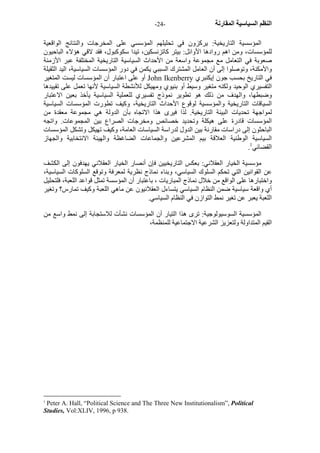 - النظم السياسية المقارنة - 24 
المؤسسية التاريخية: يرآزون في تحليلهم المؤسسي على المخرجات والنتائج الواقعية 
للمؤسسات، ومن اهم روادها الأوائل: بيتر آاتزنسكين، تيدا سكوآبول، فقد لاقي هؤلاء الباحيون 
صعوبة في التعامل مع مجموعة واسعة من الأحداث السياسية التاريخية المختلفة عبر الأزمنة 
والأمكنة، وتوصلوا إلى أن العامل المشترك السببي يكمن في دور المؤسسات السياسية، اليد الثقيلة 
أو على اعتبار أن المؤسسات ليست المتغير John Ikenberry في التاريخ بحسب جون إيكنبري 
التفسيري الوحيد ولكنه متغير وسيط أو بنيوي ومهيكل للأنشطة السياسية لأنها تعمل على تقييدها 
وضبطها، والهدف من ذلك هو تطوير نموذج تفسيري للعملية السياسية يأخذ بعين الاعتبار 
السياقات التاريخية والمؤسسية لوقوع الأحداث التاريخية، وآيف تطورت المؤسسات السياسية 
لمواجهة تحديات البيئة التاريخية. لذا فيرى هذا الاتجاه بأن الدولة هي مجموعة معقدة من 
المؤسسات قادرة على هيكلة وتحديد خصائص ومخرجات الصراع بين المجموعات. واتجه 
الباحثون إلى دراسات مقارنة بين الدول لدراسة السياسات العامة، وآيف تهيكل وتشكل المؤسسات 
السياسية الوطنية العلاقة بيم المشرعين والجماعات الضاغظة والهيئة الانتخابية والجهاز 
. القضائي 1 
مؤسسية الخيار العقلاني: بعكس التاريخيين فإن أنصار الخيار العقلاني يهدفون إلى الكشف 
عن القوانين التي تحكم السلوك السياسي، وبناء نماذج نظرية لمعرفة وتوقع السلوآات السياسية، 
واختبارها على الواقع من خلال نماذج المباريات ، باعتبار أن المؤسسة تمثل قواعد اللعبة، فلتحليل 
أي واقعة سياسية ضمن النظام السياسي يتساءل العقلانيون عن ماهي اللعبة وآيف تمارس؟ وتغير 
اللعبة يعبر عن تغير نمط التوازن في النظام السياسي. 
المؤسسية السوسيولوجية: ترى هذا التيار أن المؤسسات نشأت للاستجابة إلى نمط واسع من 
القيم المتداولة ولتعزيز الشرعية الاجتماعية للمنظمة، 
1 Peter A. Hall, “Political Science and The Three New Institutionalism”, Political 
Studies, Vol:XLIV, 1996, p 938. 
 