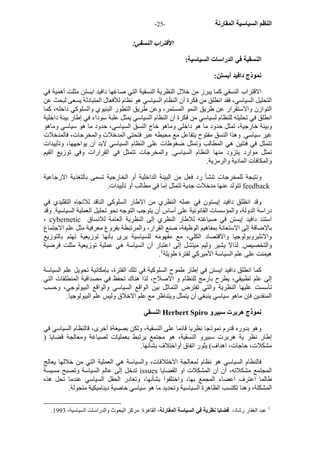 - النظم السياسية المقارنة - 25 
الاقتراب النسقي: 
النسقية في الدراسات السياسية: 
نموذج دافيد أيستن: 
الاقتراب النسقي آما يبرز من خلال النظرية النسقية التي صاغها دافيد ايستن مثلت أهمية في 
التحليل السياسي، فقد انطلق من فكرة أن النظام السياسي هو نظام للأفعال المتبادلة يسعى لبحث عن 
التوازن والاستقرار عن طريق النمو المستمر، وعن طريق التطور البنيوي والسلوآي داخله، آما 
انطلق في تحليله للنظام لسياسي من فكرة أن النظام السياسي يمثل علبة سوداء في إطار بيئة داخلية 
وبيئة خارجية، تمثل حدود ما هو داخلي وماهو خاج النسق السياسي، حدود ما هو سياسي وماهو 
غير سياسي. وهذا النسق مفتوح يتفاعل مع محيطه عبر فتحتي المدخلات والمخرجات، فالمدخلات 
تتمثل في فئتين هي المطالب وتمثل ضغوطات على النظام السياسي لابد أن يواجهها، وتأييدات 
تمثل موارد يتزود منها النظام السياسي. والمخرجات تتمثل في القرارات وفي توزيع القيم 
والمكافآت المادية والرمزية. 
ونتيجة للمخرجات تنشأ رد فعل من البيئة الداخلية أو الخارجية تسمى بالتغذية الارجاعية 
تتولد عنها مدخلات جدية تتمثل إما في مطالب أو تأييدات. feedback 
وقد انظلق دافيد إيستون في عمله النظري من الاطار السلوآي الناقد للاتجاه التقليدي في 
دراسة الدولة، والمؤسسات القانونية على أساس أن يتوجب التوجه نحو تحليل العملية السياسية. وقد 
، cybernetic استند دافيد إيستن في صياغته للاطار النظري إلى النظرية العامة للانساق 
بالاضافة إلى الاستعانة بمفاهيم الوظيفة، صنع القرار، والمرتبطة بفروع معرفية مثل علم الاجتماع 
والانثبروبولوجيا والاقتصاد الكلي، مع مفهومه للسياسية يرى بأنها توزيعية تهتم بالتوزيع 
والتخصيص. لذالا يشير وليم ميتشل إلى اعتبار أن السياسة هي عملية توزيعية مثلت فرضية 
. هيمنت على علم السياسة الأميرآي لفترة طويلة 1 
آما انطلق دافيد ايستن في إطار طموح السلوآية في تلك الفترة، بإمكانية تحويل علم السياسة 
إلى علم تطبيقي، يطرح بارمج للنظام و الاصلاح، لذا هناك تحفظ في مصداقية المنطلقات التي 
تأسست عليها النظرية والتي تفترض التماثل بين الواقع السياسي والواقع البيولوجي، وحسب 
المنقدين فإن ماهو سياسي ينبغي أن يتمثل ويتناظر مع علم الاخلاق وليس علم البيولوجيا. 
النسقي Herbert Spiro نموذج هربرت سبيرو 
وهو بدوره قدرم نموذجا نظريا قائما على النسقية، ولكن بصيغةة أخرى، قالنظام السياسي في 
إطار نظر ية هربرت سبيرو النسقية، هو مجتمع يرتبط بعمليات لصياغة ومعالجة قضايا ( 
مشكلات، حاجات، اهداف) يثور اتفاق أواختلاف بشأنها. 
فالنظام السياسي هو نظام لمعالجة الاختلافات، والسياسة هي العملية التي من خلالها يعالج 
تدخل إلى عالم السياسة وتصبح مسيسة issues المجتمع مشكلاته، أن أن المشكلات او القضايا 
طالما اعترف اعضاء المجمع بها، واختلفوا بشأنها، وتغادر الحقل السياسي عندما تحل هذه 
المشكلة، وهنا تكتسب الظاهرة السياسية وتحديد ما هو سياسي خاصية ديناميكية متحولة. 
. 1 عبد الغفار رشاد، قضايا نظرية في السياسة المقارنة، القاهرة: مرآز اليحوث والدراسات السياسية، 1993 
 