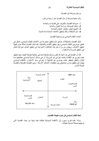 - النظم السياسية المقارنة - 26 
مراحل صياغة حل القضايا: 
وتتم عملية صياغة أو حل القضايا عبر أربعة مراحل: 
1 - صياغة القضية: بالتعرف على قضية ما وأبعادها 
2 - إحكام الصياغة: بدراسة الحلول والبدائل 
3 - التمهيد للحل: باختيار الحلول المناسبة 
4 - حل المشكلة: وذلك بتحقيق الأهداف المحددة منذ البداية. 
أهداف النظام السياسي من مواجهة القضايا: 
تمثل القضايا والمشكلات عوائق امام تحقيق مجموعة من الأهداف للنظام السياسي، تتمثل في 
هدفين جوهريين للنظام السياسي وهو تحقيق الكفاءة والفاعلية، آما تمثل القضايا خلافا حول آيفية 
تحقيق الأهداف، ويهدف من وراء حل هذه الخلاقات الاجرائية إلى تحقيق أهداف إجرائية تتمثل 
في: تحقيق المرونة والاستقرار. 
آما أن القضايا في حد ذاتها، قد تكون مسائل ظرفية تستدعي معالجة ظرفية الهدف منها تحقيق 
هدف جوري هو الكفاءة وهدف إجرائي هو المرونة، أو هي مسائل أساسية تستدعي معالجتها مدة 
أطول وتتعلق بتحقيقر هدف جوهري هو الفاعلية أو إجرائي وهو الاستقرار. فالنظام السياسي 
يهدف إلى تحقيق توازن ديناميكي بين متطلبات الأهداف الأربعة ، وبين القضايا الظرفية والقضايا 
طويلة المدى. 
المرونة الاستقرار 
نمط: العنف 
نمط النظام السياسي في ضوء طبيعة القضايا: 
وبناءا عليه فيرى سبيرو بأن الأنظمة السياسية تختلف فيما بينها من حيث القضايا التي 
تواجهها بصفة أساسية، فهناك: 
قضايا طويلة 
المدى 
قضايا قصيرة 
المدى 
أهداف جوهرية 
أهداف إجرائية 
الكفاءة 
الفاعلية 
نمط: الشرعية 
نمط: 
البراغماتية 
نمط: 
الايديولوجيا 
 