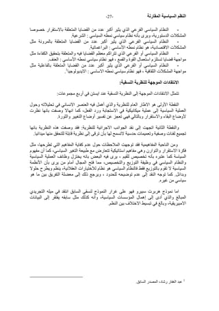 - النظم السياسية المقارنة - 27 
- النظام السياسي الفرعي الذي يثير أآبر عدد من القضايا المتعلقة بالاستقرار خصوصا 
المشكلات الدستورية، ويرى بأنه نظام سياسي نمطه السياسي : الشرعية. 
- النظام السياسي الفرعي الذي يثير أآبر عدد من القضايا المتعلقة بالمرونة مثل 
المشكلات الاقتصادية، هو نظام نمطه الأساسي : البراغماتية. 
- النظام السياسي أو الفرعي الذي تتراآم معظم القضايا فيه والمتعلقة بتحقيق الكفاءة مثل 
مواجهة قضايا تستلزم استعمال القوة والقمع ، فهو نظام سياسي نمطه الأساسي : العنف. 
- النظام السياسي أو الفرعي الذي يثير أآبر عدد من القضايا المتعلقة بالفاعلية مثل 
. مواجهة المشكلات الثقافية ، فهو نظام سياسي نمطه الاساسي : الايديولوجيا 1 
الانتقادات الموجهة للنظرية النسقية: 
تتمثل الانتقادات الموجهة إلى النظرية النسقية عند ايستن في أربع مجموعات: 
النقطة الأولى هو الاطار العام للنظرية والذي أهمل فيه العنصر الانساني في تحليلاته وحول 
العملية السياسية إلى عملية ميكانيكية في الاستجابة ورد الفعل، آما انهالا وصفت بانها نظرت 
لأوضاع البقاء والاستقرار وبالتالي فهي تعجز عن تفسير أوضاع التغيير والثورة. 
والنقطة الثانية اتجهت إلى نقد الجوانب الاجرائية للنظرية: فقد وصفت هذه النظرية بانها 
تجميع لفئات وصفية وتعميمات حدسية لاتسمح لها بأن ترقى إلى نظرية قابلة للتحقق منها ميدانيا. 
ومن الناحية المفاهيمية فقد توجهت الملاحظات حول عدم آفاية المفاهيم التي تطرحها، مثل 
فكرة الاستقرار والتوارن وهي مفاهيم استاتيكية تتعارض مع طبيعة التغير السياسي، آما أن مفهوم 
السياسة آما عتبره بأنه تخصيص للقيم ، يرى فيه البعض بانه يختزل وظائف العملية السياسية 
والنظام السياسي في وظيفة التوزيع والتخصيص، مما فتح المجال أمام من يرى بأن الأنظمة 
السياسية لا تقوم بالتوزيع فقط فالنظام السياسي هو نظام للاختيارات العقلانية، ينظم ويطرح حلولا 
وبدائل. آما توجه النقد إلى عدم توضيحه للحدود ، ويرجع ذلك إلى معضلة التفريق بين ما هو 
سياسي من غيره. 
اما نموذج هربرت سبيرو فهو على غرار النموذج لنسقي السابق انتقد في ميله التجريدي 
المبالغ والذي أدى إلى إهمال المؤسسات السياسية، وأنه آذلك مثل سابقه يفتقر إلى البيانات 
الامبيريقية، وبالغ في تبسيط الاختلاف بين النظم. 
1 عبد الغفار رشاد، المصدر السابق. 
 