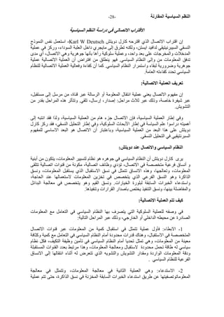 - النظم السياسية المقارنة - 28 
الاقتراب الاتصالي في دراسة النظم السياسية 
استعمل نفس النموذج ،Karl W Deutsch إن اقتراب الاتصال الذي اقترحه آارل دويتش 
النسقي السيبرنيتيقي لدافيد ايستن، ولكنه تطرق إلى مايجري داخل العلبة السوداء، ورآز في عملية 
المدخلات والمخرجات على بعد واحد، وعملية سلوآية رآها بأنها جوهرية وهي الاتصال، أي مدى 
تدفق المعلومات من وإلى النظام السياسي. فهو ينطلق من افتراض أن العملية الاتصالية عملية 
جوهرية وضرورية لبقاء واستمرار النظام السياسي. آما أن آفاءة وفعالية العملية الاتصالية للنظام 
السياسي تحدد آفاءته العامة. 
تعريف العملية الاتصالية: 
إن مفهوم الاتصال يعني عملية انتقال المعلومة أو الرسالة عبر قناة، من مرسل إلى مستقبل، 
عبر شيفرة خاصة، وذلك عبر ثلاث مراحل: إصدار، إرسال، تلقي. وتتأثر هذه المراحل بقدر من 
التشويش. 
وفي إطار العملية السياسية، فإن الاتصال جزء هام من العملية السياسية، ولذا فقد انتبه إلى 
أهميته دراسوا علم السياسة في إطار الأبحاث السلوآية، وفي إطار التحليل النسقي، فقد رآز آارل 
دويتش على هذا البعد من العملية السياسية، وباعتبار أن الاتصال هو البعد الاساسي للمفهوم 
السبرنتيقيي في التحليل النسقي. 
النظام السياسي والاتصال عند دويتش: 
يرى آارل دويتش أن النظام السياسي في جوهره هو نظام لتسيير المعلومات، يتكون من أبنية 
و أنساق فرعية متخصصة في الاتصال، تؤدي وظائف اتصالية، مكونة من قنوات اتصالية تتلقى 
المعلومات، وتعالجها، وهذه الانساق تتمثل في نسق الاستقبال الذي يستقبل المعلومات، ونسق 
الذاآرة وهو النسق الفرعي الذي يتخصص في تخزين المعلومات لاستعمالها عند الحاجة، 
واستدعاء الخبرات السابقة لبلورة الخيارات. ونسق القيم وهو يتخصص في معالجة البدائل 
والمفاضلة بينها، ونسق التنفيذ يختص باصدار القرارات وتنفيذها. 
آيف تتم العملية الاتصالية: 
في وصفه للعملية السلوآية التي يتصرف بها النظام السياسي في التعامل مع المعلومات 
الصادرة عن محيطه الداخلي أو الخارجي، وذلك عبر المراحل التالية: 
1 - الابطاء: فأول عملية تتمثل في استقبال آمية من المعلومات عبر قنوات الاتصال 
المتخصصة في الاستقبال، وهناك قدرات محدودة أمام النظام السياسي في التعامل مع آمية وآثافة 
معينة من المعلومات، وهي تمثل تحديا أمام النظام السياسي في تأمين وظيفة التكيف، فكل نظام 
سياسي له طاقة تحمل محدودة لاستقبال ومعالجة المعلومات، وهذا مرتبط بعدد القنوات المستقبلة 
ودقة المعلومات الواردة ومقدار التشويش والتشويه الذي تتعرض له أثناء انتقالها إلى الانساق 
الفرعية للنظام السياسي . 
2 - الاستدعاء: وهي العملية الثانية في معالجة المعلومات، وتتمثل في معالجة 
المعلوماتوتصفيتها عن طريق استدعاء الخبرات السابقة المخزنة في نسق الذاآرة، حتى تتم عملية 
 