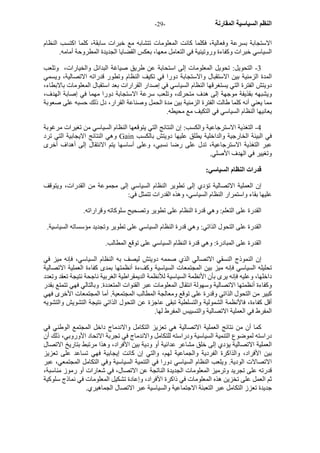 - النظم السياسية المقارنة - 29 
الاستجابة بسرعة وفعالية، فكلما آانت المعلومات تتشابه مع خبرات سابقة، آلما اآتسب النظام 
السياسي خبرات وآفاءة وروتينية في التعامل معها، بعكس القضايا الجديدة المطروحة أمامه. 
3 - التحويل: تحويل المعلومات إلى استحابة عن طريق صياغة البدائل والخيارات، وتلعب 
المدة الزمنية بين الاستقبال والاستجابة دورا في تكيف النظام وتطور قدراته الاتصالية، ويسمي 
دويتش الفترة التي يستغرقها النظام السياسي في إصدار القرارات بعد استقبال المعلومات بالابطاء، 
ويشبهه بقذيفة موجهة إلى هدف متحرك، وتلعب سرعة الاستجابة دورا مهما في إصابة الهدف، 
مما يعني أنه آلما طالت الفترة الزمنية بين مدة الحمل وصناعة القرار، دل ذلك حسبه على صعوبة 
يعانيها النظام السياسي في التكيف مع محيطه. 
4 - التغذية الاسترجاعية والكسب: إن النتائج التي يتوقعها النظام السياسي من تغيرات مرغوبة 
وهي النتائج الايجابية التي ترد Gain في البيئة الخارجية والداخلية يطلق عليها دويتش بالكسب 
عبر التغذية الاسترجاعية، تدل على رضا نسبي، وعلى أساسها يتم الانتقال إلى أهداف أخرى 
وتغيير في الهدف الأصلي. 
قدرات النظام السياسي: 
إن العملية الاتصالية تؤدي إلى تطوير النظام السياسي إلى مجموعة من القدرات، ويتوقف 
عليها بقاء واستمرار النظام السياسي، وهذه القدرات تتمثل في: 
القدرة على التعلم: وهي قدرة النظام على تطوير وتصحيح سلوآاته وقراراته. 
القدرة على التحول الذاتي: وهي قدرة النظام السياسي على تطوير وتجديد مؤسساته السياسية. 
القدرة على المبادرة: وهي قدرة النظام السياسي على توقع المطالب. 
إن النموذج النسقي الاتصالي الذي صممه دويتش ليصف به النظام السياسي، فإنه ميز في 
تحليله السياسي فإنه ميز بين المجتمعات السياسية وآفءة أنظمتها بمدى آفاءة العملية الاتصالية 
داخلها، وعليه فإنه يرى بأن الأنظمة السياسية للأنظمة الديمقراطية الغربية ناجحة نتيجة تعقد وتعدد 
وآفاءة أنظمتها الاتصالية وسهولة انتقال المعلومات عبر القنوات المتعددة. وبالتالي فهي تتمتع بقدر 
آبير من التحول الذاتي وقدرة على توقع ومعالجة المطالب المجتمعية. أما المجتمعات الأخرى فهي 
أقل آفاءة، فالأنظمة الشمولية والتسلطية تبقى عاجزة عن التحول الذاتي نتيجة التشويش والتشويه 
المفرط في العملية الاتصالية والتسييس المفرط لها. 
آما أن من نتائج العملية الاتصالية هي تعزيز التكامل والاندماج داخل المجتمع الوطني في 
دراسته لموضوع التنمية السياسية ودراسته للتكامل والاندماج في تجربة الاتحاد الأوروبي، ذلك أن 
العملية الاتصالية يؤدي إلى خلق مشاعر عدائية أو ودية بين الأفراد، وهذا مرتبط بتاريخ الاتصال 
بين الأفراد، والذاآرة الفردية والجماعية لهم، والتي إن آانت إيجابية فهي تساعد على تعزيز 
الاتصالات الودية. ويلعب النظام السياسي دورا في التنمية السياسية وفي التكامل المجتمعي، عبر 
قدرته على تجريد وترميز المعلومات الجديدة الناتجة عن الاتصال، في شعارات أو رموز مناسبة، 
ثم العمل على تخزين هذه المعلومات في ذاآرة الأفراد، وإعادة تشكيل المعلومات في نماذج سلوآية 
جديدة تعزز التكامل عبر التعبئة الاجتماعية والسياسية عبر الاتصال الجماهيري. 
 