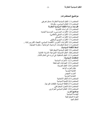 - النظم السياسية المقارنة - 3 
مواضيع المحاضرات: 
المحاضرة 1: النظم السياسية المقارنة: مدخل تعريفي 
المحاضرة 2: النظام السياسي و مكوناته 
اقترابات دراسة الأنظمة السياسية المقارنة 
المحاضرة 3: الدراسات القانونية 
المحاضرة 4: الاقتراب المؤسسي و المؤسسية الجديدة 
المحاضرة 5: الاقتراب النسقي (النظمي) 
المحاضرة 6: الاقتراب الاتصالي 
المحاضرة 7: الاقتراب البنيوي -الوظيفي 
المحاضرة 8: الاقترابات الأخرى: الاقتصاد السياسي، التبعية، الكوربوراتية،... 
المحاضرة 1: أنماط الحكومات: الرئاسية، البرلمانية ، حكومة الجمعية. 
أنماط الأنظمة السياسية: 
المحاضرة 9: النظم السياسية الديمقراطية 
المحاضرة 10 : النظم الشمولية: الشيوعية، النازية، الفاشية. 
المحاضرة 11 : النظم التسلطية: في أوربا، في العالم الثالث. 
المنظمات السياسية: 
المحاضرة 12 : الأحزاب السياسية 
المحاضرة 13 : الجماعات الضاغطة 
المحاضرة 14 : النظم الحزبية: 
نظام الحزب الواحد 
الثنائية الحزبية 
الحزب المهيمن 
التعددية الحزبية 
المحاضرة 15 :النظم الانتخابية 
المحاضرة 16 :التنمية السياسية 
المحاضرة 17 :الثقافة السياسية: الثقافات الفرعية. 
المحاضرة 18 :التحول الديمقراطي. 
المحاضرة 19 : النظام السياسي الجزائري. 
مواضيع أخرى: 
الهندسة السياسية 
الجودة الديمقراطية 
الحكم الجيد 
 