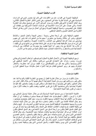 - النظم السياسية المقارنة - 30 
اقتراب الوظيفية البنيوية: 
الوظيفية البنيوية هي اقتراب عام من الاقترابات التي آان لها حضور قوي في الدراسات 
السياسية، فهي في البداية نظرية عامة في المجتمع، وهي تنتمي للأطر النظرية للتحليل الكلاني، 
ويعد العالم الاجتماع الأميريكي تالكوت بارسونز المساهم الأبرز في توضيح معالم هذه النظرية 
العامة، والتي هيمنت على الدراسات الأآاديمية في الولايات المتحدة الأميريكية بين 1940 إلى 
1060 على الخصوص، وتسمية الوظيفية البنيوية ترجع إلى أعمال بارسونز الذي ربط في أعماله 
النظرية بين التحليل البنيوي والتحليل الوظيفي. 
فمفهوم الوظيفة يشير إلى أربعة معاني رئيسية : بمعنى المهمة والعمل المنجز، والنشاط 
المتوقع، ويشير إلى علاقة رياضية بين متغيرين أ مجموعة من المتغيرات، آما يشير إلى مفهوم 
بيولوجي من حيث الترابط الوظيفي بين العناصر والأعضاء الحيوية، وبالمفهوم السوسيولوجي 
التي أتى به بارسونز فالوظيفة يقصد بها ما يترتب على نشاط اجتماعي من نتائج تؤدي إلى تكيف ، 
أو تلازم هذا النشاط مع بناء معين. أما البنية فيقصد بها مجموعة من العلاقات بين الوحدات 
الاجتماعية تتسم بالاستقرار والالاعتماد المتبادل، حيث تتشكل البنية من مجموعة من الأدوار. 
أصول البنيوية الوظيفية: 
ترجع الوظيفية البنيوية إلى الأعمال النظرية المبكرة لمونتيسكيو، ثم لعالم الاجتماع البريطاني 
هربرت سبنسر، ولرائد علم الاجتماع الفرنسي دورآايم، وآذلك إلى الاتجاه الوظيفي في 
الأنثوروبولوجيا والذي يعد آل من مالينوفكسكي وراد آليف بروان أحد منظريه، والمنظر 
المشترك بينهم هو رؤيو المجتمع آنظام مترابط الأجزاء تعمل مكوناته سوية لتحقيق التوازن 
والاستقرار. 
تالكوت بارسونز: 
حاول تالكوت بارسونز من خلال نظرية الفعل أن يجمع بين النظرية الكلية والفردية آما عند 
ماآس فيبر ودروآايم، فهو يرى بان الحياة الاجتماعية لا يمكن فهمها إلا من خلال أفكار البشر من 
خلال المعايير والقيم التي يتبنونها ( وهنا نلحظ تأثره بماآس فيبر)، ويقصد بالمعايير تلك القواعد 
المقبولة اجتماعيا والتي يستخدمها الأفراد في تقرير افعالهم، ويقصد بالقيم: ما يعتقده الأفراد حول 
ما يجب أن تكون عليه الحياة الاجتماعية. 
فالحياة الاجتماعية ( ومن ضمنها الحياة السياسية) تتم من خلال عملية توصيل المعاني بين 
الأفراد ( الرموز، الأفكار، المعلومات)، هذه العملية تتم بصفة مستمرة ومنتظمة، أي أن هناك 
، action system مجموعة من الأفعال لها صفة الانتظام، يسميها تالكوت بارسونز نسق الفعل 
وهو يمثل العلاقة القائمة بين الأفراد، والفعل باعتباره نسقا فهو يتمر من خلال تلبيته لحاجات 
وتتمثل agil ضرورية يسميها بالمقتضيات الوظيفية للنسق ضمن نموذجه النظري المعروف بال 
في وظيفة التكيف، بلوغ الهدف، التكامل، الحفاظ على النمط، وآل وظيفة يقوم بها نسف فرعي من 
نسق الفعل، فنسق الفعل يتكون من أربعة أنساق هي: النسق الاجتماعي وهو النسق المتعلق بتكون 
ادوار المكانة: أي مراآز اجتماعية ترتبط بها توقعات سلوآية، نسق االشخصية: وهو يمثل الفاعل 
الاجتماعي الذي يسعى إلى إشباع حاجاته، نسق ثقافي مرتبط بالقيم والمعايير، والنسق العضوي 
المتعلق بالتكيف مع البيئة المادية. وآل نسق فرعي من الأنساق المذآورة ينقسم إلى أنساق فرعية 
تؤدي الوظائف المطلوبة لاستمرار النسق، وقد رآز على النسق الاجتماعي الذي بدوره يتشكل من 
النسق الاقتصادي الذي يؤمن وظيفة التكيف، والنسق السياسي الذي يقوم بوظيفة تحديد وبلوغ 
 