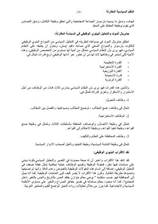 - النظم السياسية المقارنة - 31 
الهدف، ونسق ما يسميه بارسونز الجماعة المجتععية والتي تحقق وظيفة التكامل، ونسق التضامن 
الذي يقوم بوظيفة الحفاظ على النمط. 
جابريال ألموند والتحليل البينوي الوظيفي في السياسة المقارنة: 
انطلق جابريال الموند في صياغته لنظريته في التحليل السياسي من النموذج البنوي الوظيفي 
لتالكوت بارسونز والنموذج النسقي الذي صاغه دافيد إيستن، وحاول أن يطبقه على النظام 
السياسي، فهو يرى بأن النظام السياسي مشكل من أبنية لها مستوى من التخصص الوظيفي، وهذه 
الأبنية لكي تستمر في وظائفها لابد لها من أن تطور عبر أدائها الوظيفي أربع قدرات تتمثل في: 
- القدرة التنظيمية 
- القدرة الاستخراجية 
- االقدرة التوزيعية 
- قدرة الاستجابة 
- القدرة الرمزية 
ولتأمين هذه القدرات فهو يرى بان النظام السياسي يمارس ثلاث فئات من الوظائف من أجل 
الاستمرار والاستقرار وتعزيز قدراته تتمثل في: 
1 - وظائف التحويل: 
تتمثل في وظائف: جمع المطالب ، توضيح المطالب وصياغتها، والفصل بين المطالب. 
2 - الوظائف الاستخراجية: 
تتمثل في وظيفة الاتصال، والوضائف المتعلقة بالسلطات الثلاث وتتمثل في وظيفة صنع 
القواعد، وظيفة تنفيذ القواعد، ووظيفة الاحتكام إلى القواعد. 
3 - وظائف المحافظة على النظام والتكيف: 
تتمثل في وظيفة التنشئة السياسية، وطيفة التجنيد وتأهيل أصحاب الادوار السياسية. 
نقد الاقتراب البنيوي الوظيفي: 
لقد انتقد هذا الاقتراب واعتبر أن له صفة محدودة في التفسير والتحليل السياسي،آونه ينبني 
على مسلمات فيها نظر، فمقولة الوظيفة وتقسيم الوظائف عملية تحكمية تمثل نقطة ضعف في 
التحليل الوظيفي، إضافة إلى اتسام هذه المقولات الوظيفية بالغموض وعدم الدقة. وأنها تم تصنيفها 
وتحديدها بطريقة انتقائية. وآون هذا الاقتراب لا يفسر آيف تلبى الحاجات الوظيفية. آما أنه يميل 
إلى المحافظة فهو حسب منتقديه " يوحي بعالم متوازن يفتقد الحس بالتاريخ والحس بالتغير داخل 
المجتمع"، آما أنه محدود بحكم مسلماته في تفسير حقائق الصراع والتغير على مستوى الأنظمة 
السياسية والاجتماعية. آما يبرز من خلال تحليلات رواده التحيز الواضح للقيم والمعايير الغربية. 
 