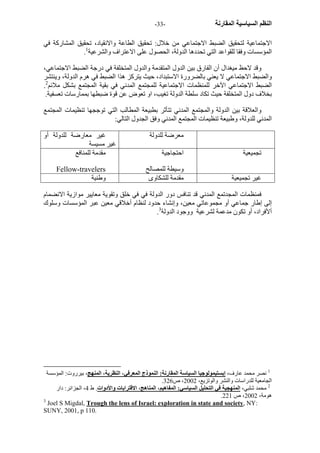 - النظم السياسية المقارنة - 33 
الاجتماعية لتحقيق الضبط الاجتماعي من خلال: تحقيق الطاعة والانقياد، تحقيق المشارآة في 
. المؤسسات وفقا للقواعد التي تحددها الدولة، الحصول على الاعتراف والشرعية 1 
وقد لاحظ ميغدال أن الفارق بين الدول المتقدمة والدول المتخلفة في درجة الضبط الاجتماعي، 
والضبط الاجتماعي لا يعني بالضرورة الاستبداد، حيث يترآز هذا الضبط في هرم الدولة، وينتشر 
. الضبط الاجتماعي الآخر للمنظمات الاجتماعية للمجتمع المدني في بقية المجتمع بشكل ملائم 2 
بخلاف دول المتخلفة حيث تكاد سلطة الدولة تغيب، او تعوض عن قوة ضبطها بممارسات تعسفية. 
والعلاقة بين الدولة والمجتمع المدني تتأثر بطبيعة المطالب التي توججها تنظيمات المجتمع 
المدني للدولة، وطبيعة تنظيمات المجتمع المدني وفق الجدول التالي: 
معرضة للدولة غير معارضة للدولة أو 
غير مسيسة 
تجميعية احتجاجية 
وسيطة للمصالح 
مقدمة للمنافع 
Fellow-travelers 
غير تجميعية مقدمة للشكاوى وطنية 
فمنظمات المجدتمع المدني قد تنافس دور الدولة في في خلق وتقوية معايير موازية الانضمام 
إلى إطار جماعي أو مجموعاتي معين، وإنشاء حدود لنظام أخلاقي معين عبر المؤسسات وسلوك 
. ألأفراد، أو تكون مدعمة لشرعية ووجود الدولة 3 
1 نصر محمد عارف، إبستيمولوجيا السياسة المقارنة: النموذج المعرفي، النظرية، المنهج، بيرروت: المؤسسة 
. الجامعية للدراسات والنشر والوتزيع، 2002 ، ص 326 
2 محمد شلبي، المنهجية في التحليل السياسي: المفاهيم، المناهج، الاقترابات والأدوات. ط 4، الجزائر: دار 
. هومة، 2002 ، ص 221 
3 Joel S Migdal, Trough the lens of Israel: exploration in state and society, NY: 
SUNY, 2001, p 110. 
 