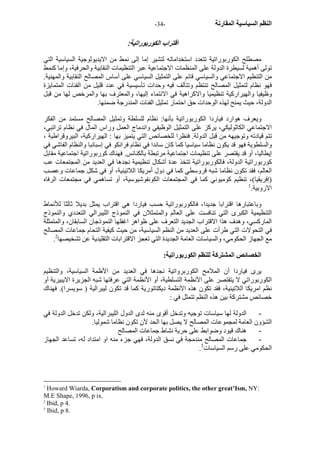 - النظم السياسية المقارنة - 34 
اقتراب الكوربوراتية: 
مصطلح الكوربوراتية تتعدد استخداماته لتشير إما إلى نمط من الايديولوجية السياسية التي 
تولى أهمية لسيطرة الدولة على المنظمات الاجتماعية عبر التنظيمات النقابية والحرفية، وإما آنمط 
من التنظيم الاجتماعي والسياسي قائم على التمثيل السياسي على أساس المصالح النقابية والمهنية. 
فهو نظام لتمثيل المصالح تنتظم وتتآلف فيه وحدات تأسيسية في عدد قليل من الفئات المتمايزة 
وظيفيا والهيرارآية تنظيميا والاآراهية في الانتماء إليها، والمعترف بها والمرخص لها من قبل 
الدولة، حيث يمنح لهذه الوحدات حق احتمار تمثيل الفئات المندرجة ضمنها. 
ويعرف هوارد فياردا الكوربوراتية بأنها: نظام للسلطة وتمثيل المصالح مستمد من الفكر 
الاجتماعي الكاثوليكي، يرآز على التمثيل الوظيفي واندماج العمل وراس المال في نظام تراتبي، 
تتم قيادته وتوجيهه من قبل الدولة. فنظرا للخصائص التي يتميز بها : الهيرارآية، البيروقراطية ، 
والسلطوية فهو قد يكون نظاما سياسيا آما آان سائدا في نظام فرانكو في إسبانبا والنظام الفاشي في 
إيطاليا، أو قد يقتصر على تنظيمات اجتماعية مرتبطة بالكنائس. فهناك آوربوراتية اجتماعية مقابل 
آوربوراتية الدولة، فالكوربوراتية تتخذ عدة أشكال تنظيمية نجدها في العديد من المجتمعات عب 
العالم، فقد تكون نظاما شبه قروسطي آما في دول أمريكا اللاتينية، أو في شكل جماعات وعصب 
(إفريقيا)، تنظيم آوميوني آما في المجتمعات الكونفوشيوسية، أو تساهمي في مجتمعات الرفاه 
الاروبية. 1 
وباعتبارها اقترابا جديدا، فالكوربوراتية حسب فياردا هي اقتراب يمثل بديلا ثالثا للأنماط 
التنظيمية الكبرى التي تنافست على العالم والمتمثلان في النموذج الليبرالي التعددي والنموذج 
المارآسي، وهدف هذا الاقتراب الجديد التعرف على ظواهر اغفلها النموذجان السابقان، والمتمثلة 
في التحولات التي طرأت على العديد من النظم السياسية، من حيث آيفية التحام جماعات المصالح 
. مع الجهاز الحكومي، والسياسات العامة الجديدة التي تعجز الاقترابات التقليدية عن تشخيصها 2 
الخصائص المشترآة للنظم الكوربوراتية: 
يرى فياردا أن الملامح الكوربرواتية نجدها في العديد من الأظمة السياسية، والتنظيم 
الكوربوراتي لا يتقتصر على الأنظمة التسلطية، أو الأنظمة التي عرفتها شبه الجزيرة الايبيرية أو 
نظم امريكا اللاتينية، فقد تكون هذه الأنظمة ديكتاتورية آما قد تكون ليبرالية ( سويسرا). فهناك 
خصائص مشترآة بين هذه النظم تتمثل في : 
- الدولة لها سياسات توجيه وتدخل أقوى منه لدى الدول الليبرالية، ولكن تدخل الدولة في 
الشؤون العامة لمجموعات المصالح لا يصل بها الحد لأن تكون نظاما شموليا. 
- هناك قيود وضوابط على حرية نشاط جماعات المصالح 
- جماعات المصالح مندمجة في نسق الدولة، فهي جزء منه او امتداد له، تساعد الجهاز 
. الحكومي على رسم السياسات 3 
1 Howard Wiarda, Corporatism and corporate politics, the other great’Ism, NY: 
M.E Shape, 1996, p ix. 
2 Ibid, p 4. 
3 Ibid, p 8. 
 