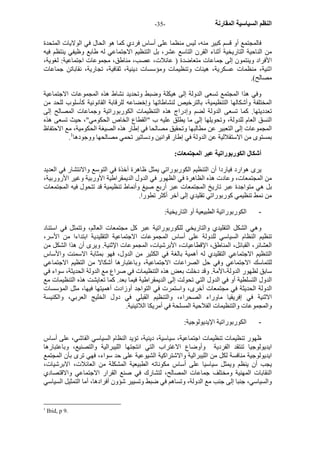 - النظم السياسية المقارنة - 35 
فالمجتمع أو قسم آبير منه، ليس منظما على أساس فردي آما هو الحال في الولايات المتحدة 
من الناحية التاريخية أثناء القرن التاسع عشر، بل التنظيم الاجتماعي له طابع وظيفي ينتظم فيه 
الأفراد وينتمون إلى جماعات متعاضدة ( عائلات، عصب، مناطق، مجموعات اجتماعية: لغوية، 
اثنية، منظمات عسكرية، هيئات وتنظيمات ومؤسسات دينية، ثقافية، تجارية، نقاباتن جماعات 
مصالح). 
وفي هذا المجتمع تسعى الدولة إلى هيكلة وضبط وتحديد نشاط هذه المجموعات الاجتماعية 
المختلفة وأشكالها التنظيمية، بالترخيص لنشاطاتها وإخضاعه للرقابة القانونية آأسلوب للحد من 
تعدديتها. آما تسعى الدولة لضم وإدراج هذه التنظيمات الكوربوراتية وجماعات المصالح إلى 
النسق العام للدولة، وتحويلها إلى ما يطلق عليه ب "القطاع الخاص الحكومي"، حيث تسعى هذه 
المجموعات إلى التعبير عن مطالبها وتحقيق مصالحا في إطار هذه الصيغة الحكومية، مع الاحتفاظ 
. بمستوى من الاستقلالية عن الدولة في إطار قوانين ودساتير تحمي مصالحها ووجودها 1 
أشكال الكوربوراتية عبر المجتمعات: 
يرى هوارد فياردا أن التنظيم الكوربوراتي يمثل ظاهرة آخذة في التوسع والانتشار في العديد 
من المجتمعات، وعادت هذه الظاهرة في الظهور في الدول الديمقراطية الأوربية وغير الأروربية، 
بل هي متواجدة عبر تاريخ المجتمعات عبر أربع صيغ وأنماط تنظيمية قد تتحول فيه المجتمعات 
من نمط تنظيمي آوربوراتي تقليدي إلى آخر أآثر تطورا. 
- الكوربوراتية الطبيعية أو التاريخية: 
وهي الشكل التقليدي والتاريخي للكوربوراتية عبر آل مجتمعات العالم، وتتمثل في استناد 
تنظيم النظام السياسي للدولة على أساس المجموعات الاجتماعية التقليدية ابتداءا من الأسر، 
العشائر، القبائل، المناطق، الإقطاعيات، الأبرشيات، المجموعات الإثنية. ويرى أن هذا الشكل من 
التنظيم الاجتماعي التقليدي له أهمية بالغة في الكثير من الدول، فهو بمثابة الاسمنت والأساس 
للتماسك الاجتماعي وفي حل الصراعات الاجتماعية، وباعتبارها أشكالا من التظيم الاجتماعي 
سابق لظهور الدولة-الأمة. وقد دخلت بعض هذه التنظيمات في صراع مع الدولة الحديثة، سواء في 
الدول التسلطية أو في الدول التي تحولت إلى الديمقراطية فيما بعد. آما تعايشت هذه التنظيمات مع 
الدولة الحديثة في مجتمعات أخرى، واستمرت في التواجد أوزادت أهميتها فيها، مثل المؤسسات 
الاثنية في إفريقيا ماوراء الصحراء، والتنظيم القبلي في دول الخليج العربي، والكنيسة 
والمجموعات والتنظيمات الفلاحية المسلحة في أمريكا اللاتينية. 
- الكوربوراتية الإيديولوجية: 
ظهور تنظيمات تنظيمات اجتماعية، سياسية، دينية، تؤيد النظام السياسي الفاشي، على أساس 
ايديولوجيا تنتقد الفردية وأوضاع الاغتراب التي انتجتها الليبرالية والتصنيع، وباعتبارها 
ايديولوجية منافسة لكل من الليبرالية والاشتراآية الشيوعية على حد سواء، فهي ترى بأن المجتمع 
يجب أن ينظم ويمثل سياسيا على أساس مكوناته الطبيعية المشكلة من العائلات، الابرشيات، 
النقابات المهنية ومختلف جماعات المصالح، لتشارك في صنع القرار الاجتماعي والاقتصادي 
والسياسي، جنبا إلى جنب مع الدولة، وتساهم في ضبط وتسيير شؤون أفرادها، أما التمثيل السياسي 
1 Ibid, p 9. 
 