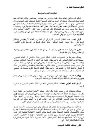 - النظم السياسية المقارنة - 38 
تص نيف الأنظمة السياسية 
النظم السياسية في العالم تختلف فيما بينها من عدة جوانب وخصائص، وذلك باختلاف نمط 
الحكم السائد فيها، ولذا فمعظم الدراسات في النظم السياسية اهتمت بتصنيف النظم السياسية، وفق 
عدة معايير ، ومن أهم هذه المعايير: معيار العدد، معيار طبيعة النخبة الحاآمة، ثم هناك ما يسمى 
بالمعايير البسيطة التي تعتمد معيارا واحدا مثل معيار العدد والانتماء الايديولوجي، وتصنيفات 
أدرجت عدة معايير ومن أهم التصنيفات تلك التي تندرج ضمن تطور الانظمة السياسية وفق 
معايير اجتماعية وسياسية في نفس الوقت، إن التصنيفات المختلفة تشير إلى من يحكم وأسلوب 
الحكم، ومتغيرات اخرى تدرج في التصنيف. 
فوفق العدد: هناك النظام السياسي المونارآي أو الملكي، والنظام الأوليغارشي والنظام 
الديمقراطي. ووفق معيار النخبة الحاآمة: هناك الحكم العسكري، الارستقراطي، التقليدي، 
الأوتوقراطي. 
معيار الشرعية: آما عند فيبر بتصنيف أسس شرعية السلطة إلى: عقلانية بيروقراطية، 
شرعية آارزمية، وشرعية تقليدية. 
وهناك مجموعة من التصنيفات الثنائية: النظام الديني مقابل العلماني أو النظام اللاديني، 
وبصيغة أخرى النظام السياسي الثيوقراطي مقابل أنظمة غير الدينية أو اللادينية: ألبانيا في عهد في 
1967 ، الصين الشعبية في عصر الثورة، الاتحاد السوفياتي في آثير من فتراته. وهناك تصنيف 
على أساس مصدر السيادة: الجمهوري مقابل الملكي، ونمط النظام الاقتصادي: الاشتراآي مقابل 
الرأسمالي. والنمط الإداري: النظام البيروقراطي مقابل النظام الأدهوقراطي( حسب توفلر سيصبح 
هو النظام السائد في المجتمعات الصناعية التي تعتمد منطق السرعة). 
ووفق النظام الدستوري: البرلماني مقابل الرئاسي مقابل الجمعوي. فالنظام الرئاسي فهو نظام 
جمهوري تنتخب فيه السلطة التنفيذية بانفصال عن السلطة التشريعية. 
أووفق نظام الحزبي المعتمد: النظام السياسي التعددي، مقابل النظام السياسي ذو الحزب 
الواحد. 
وهناك تصنيفات تدرج معايير نقدية مثل اعتبار معظم الأنظمة السياسية هي أنظمة أبوية 
androcracy ذآورية، متحيزة ضد الفئات الضعيفة. وقسمت الأنظمة السياسية إلى أندروقراطية 
وهناك أنظمة سياسية تاريخية يدور الخلاف حول ،Gynecocracy مقابل الانظمة الجينوقراطية 
طبيعتها مثل نظام السياسي للخلافة، وفي نفس الوقت آنوع من الحكم يستند إلى الشريعة 
الإسلامية، وينافسه مفهوم الإمامة آنظام سياسي تبدو فيه الصبغة الدينية والفردية أآثر. 
آما أن نمطا من التصنيفات يعتمد الثنائية في التصنيف ليشير إلى الخصائص الأساسية الفارقة 
بين نمطنين أو فئتين من الأنظمة السياسية مثل: الأنظمة التقليدية مقابل الحديثة، الأنظمة الشخصية 
مقابل اللاشخصية، الأنظمة التسلطية مقابل الديمقراطية، الأنظمة الانتخابية(الأنظمة التي تتبنى 
الانتخابات آوسيلة لتولي السلطة) مقابل الأنظمة غير الانتخابية ( الأنظمة الانقلابية، الانظمة 
الوراثية، الأنظمة الملكية)، الأنظمة العلمانية مقابل الأنظمة الدينية، الأنظمة الرأسمالية الليبرالية 
مقابل الانظمة الاشتراآية....الخ. 
تطور تصنيف الأنظمة السياسية: 
 