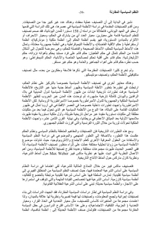 - النظم السياسية المقارنة - 39 
نشير في البداية إلى أن التصنيف عملية معقدة، وهناك عدد غير آبير جدا من التصنيفات. 
ومن أقدم التصنيفات المقدمة في دراسة الأنظمة السياسية في عصرها، هي تلك الدراسة التي قدمها 
أرسطو في العهد اليوناني، فانطلاقا من دراسته ل 158 دستورا للمدن اليونانية، فقد صمم تصنيف 
للنظم السياسية قائمة على معيارين: معيار العدد أي من يشارك في الحكم، ومعيار الانحراف أو 
الالتزام بالمبادئ الدستورية، فهو يقسم أنظمة الحكم إلى: أنظمة ملكية ( مونارآية)، أنظمة 
أرستقراطية ( حكم الأقلية الفاضلة)، والأنظمة التيموقراطية وهي أنظمة جمهورية معتدلة، وتمثل 
هذه الأنماط السياسية للحكم، الأنماط الصحيحة والفاضلة للحكم، وهي معرضة للتحول إلى أشكال 
فاسدة من الحكم تتمثل في حكم الطغيان: حكم قائم على فرد مستبد يحكم بأهوائه نزواته، حكم 
الأوليغارشية: حكم قائم على أقلية تحكم لمصالحها الخاصة والأنانية، الحكم الديمقراطي: وهو 
حسب نظره حكم قائم على أهواء الجماهير والعامة وهو حكم غير مستقر. 
ولم تخرج آثيرا التصنيفات المقترحة التي ذآرها فلاسفة ومفكرين من بعده، مثل تصنيف 
ماآيافيلي لأنظمة الحكم، وتصنيف مونتيسكيو. 
وهناك معايير أخرى في تصنيف الأنظمة السياسية خصوصا بالترآيز على نظام الحكم، 
ارتبطت في تطورها بتطور الأنظة السياسية وظهور أنماط جدية منها عبر التاريخ، فالأنظمة 
السياسية عرفت تطورات تاريخية ابتدأت من ظهور الأنظمة السياسية لدول المدينية في بلاد 
الرافدين واليونان آأمثلة تارخية مشهورة، ثم توحدت هذه المدن عبر الحروب لتظهر الأنظمة 
السياسية الملكية والجمهورية للدول الأمبراطورية خصوصا الامبراطورية الرومانية. لكن الأنظمة 
الامبراطورية واجهت تطورات داخلية خصوصا في العصر الاقطاعي في أروبا تمثل في ظهور 
الملكيات القائمة على النبالة، هذا النوع من الأنظمة السياسية هو الذي تحول فيما بعد من ملكيات 
مطلقة إلى ملكيات دستورية مقيدة عبر مراحل تاريخية طويلة، وأول ملكية دستورية مقيدة ظهرت 
ملامحها الأولية بعد الميثاق الأعظم في بريطانيا، وفي نهاية القرن الثامن عشر، واجهت الأنظمة 
الملكية تحولات ثورية من خلال الثورة الفرنسية والتي أفرزت النظام الجمهوري. 
ومع هذه التطورات التاريخية فإن التصنيفات والمفاهيم المتعلقة بالنظام السياسي ونظام الحكم 
عكست هذا التطور، بالاضافة إلى التطور المنهجي والموضوعي في دراسة النظم السياسية 
والاستفادة من الحقول المعرفية الأخرى آعلم الاجتماع والانثروبولوجيا، حيث تناولت موضوع 
الأنظمة السياسية من زوايا تحليلية مختلفة عملت على إثراء منظور تصنيف الأنظمة السياسية، لذا 
ففي العصر الحديث ظهرت مجموعات مختلفة وعديدة تقترح تصنيفا للأنظمة السياسية، ومن أهم 
حول أنماط الشرعية، Max Weber الأعمال النظرية التي انبت عليها هو نظرية ماآس فيبر 
ونظرية آارل مارآس حول أنماط الانتاج التاريخية. 
فتصنييف ماآس فيبر من خلال النماذج المثالية للشرعية، لقي اهتماما في دراسة النظام 
السياسية على أساس الشرعية المعتمدة فيها، حيث تصنف النظم السياسية من المنطلق الفيبري إلى 
أنظمة سياسية تقليدية: تمارس السلطة فيها على أساس شرعية تقليدية مرتبطة بالخضوع للتقاليد، 
أنظمة سياسية آارزمية: أساس الشرعية فيها لخصائص القيادة الملهمة والتي تتوقف في استمرارها 
على الانجاز، وأنظمة سياسية حديثة: تبني على أساس الشرعية العقلانية القانونية. 
وفي دراسة النظم السياسية في إطار دراسات السياسية المقارنة، فقد اتجهت الدراسات إلى بناء 
تصنيفات إجرائية ولجمع المعلومات، وتصنيفات لها قيمة تفسيرية ونظرية لها علاقة بالميدان، ولذا 
اعتمدت مجموعة من المتغيرات آأساس للتصنيف، مثل معيار التعددية في اتخاذ القرار، ومعيار 
التعددية ( الحزبية، الثقافية، الاجتماعية)، وعلى هذا الأساس اقترح الدراسون في حقل السياسة 
المقارنة مجموعة من التصنيفات، فكولمان صنف الأنظمة الحديثة إلى : أنظمة تنافسية، أنظمة 
 