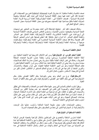 - النظم السياسية المقارنة - 40 
فمن بين التصنيفات التي Gabriel Almond نصف تنافسية وانظمة تسلطية. أما جابريال ألموند 
اعتمدها تلك التي اعتمد فيها معيار الثقافة السياسية السائدة التي تحدد القيم السلوآية وطبيعة 
المشارآة السياسية : فصنف الأنظمة إلى : أنظمة أنجلوأمريكية، أنظمة أوروبية قارية، أنظمة 
شمولية، أنظمة ماقبل صناعية. فهذا التصنيف جمع فيه بين معيار الثقافة السياسية، معيار التحديث 
ومعيار الموقع الجغرافي. 
الذي اعتمد مجموعة من المعايير هي توجهات David Apter وهناك تصنيف دافيد أبتر 
النخبة السياسية وطبيعتها، مستوى التحديث، ومستوى التنافس السياسي فصنف الأنظمة السياسية 
إلى أربع فئات هي: الأنظمة الدآتاتورية، الأنظمة الأوليجارآية، انظمة التمثيل غير المباشر 
فقد أعطى تصنيفأ على أساس المعايير السابقة Shils وأنظمة التمثيل المباشر. أما إدوارد شيلز 
أآثر تفصيلا ودقة فقد صنف الأنظمة السياسية المعاصرة إلى: أنظمة ديمقراطية، ديمقراطيات 
موجهة أو وصائية، أنظمة أوليجارآية تحديثية، أنظمة اوليجارآية شمولية، وأنظمة أوليجارآية 
تقليدية. 
أشكال الأنظمة السياسية: 
أنظمة الحكم الفردي، أو الأوتوقراطية ومن أهم الأشكال التاريخية لها الأنظمة الملكية: من 
أمثلة الأنظمة الملكية المعاصرة: بروناي، بوتان، سلطنة عمان، العربية المتحدة، المملكة 
المغربية.، وهناك في نفس الوقت أنظمة ملكية دستورية وهي تحاول ممارسة الملك لصلاحيات 
محددة دستوريا، وهذا يعني أن الأنظمة الملكية تتخذ عدة أشكال، ومن أبرز الأنظمة الملكية تطورا: 
نظام المملكة المتحدة وهو من أشهر الأنظمة الملكية المقيدة، على غرار بلجيكا، والدانمارك. 
والتبرير المتخذ أو الشرعية هي الوراثة، او نموذج الحاآم المستنير او الدآتاتور العادل: آثير من 
النماذج التاريخية: الاسكندر، نابليون، آمال اتاتورك. 
الارستقراطية: نوع من الحكم وهو يعني باليونانية حكم الأقلية الفضلى مقابل حكم 
الاوليغارشية التي هي حكم الأقلية غير الفضلى، والبلوتوقراطية والتي تعني حكم الأقلية أو النخبة 
الغنية. 
ووفق أسلوب الحكم والمبادئ التي يسير عليها هناك العديد من الصفات والتصنيفات التي تطلق 
على أنظمة الحكم، والصعوبة التي تكمن في التصنيف هو عدم حيادية الكثير من الصفات 
والتسميات التي تطلق أو أطلقت على أنواع معينة من أنظمة الحكم: مثل الامارة، السلطنة، الدوقية، 
أو تصف أسلوبا من نمط الحكم مثل الكوربوراتية، وهي يشير إلى نظام سياسي ينبي على تمثيل 
جماعات المصالح المهنية، وهو في نفس الوقت مفهوم نقدي يشير إلى الفساد الذي يطرأ على 
أسلوب تمثيل المصالح في الانظمة السياسية. 
وبعض المصلحات تغلب معيار طبيعة النخبة الحاآمة وأسلوب عملها مثل الوصف 
بالأوليغارشية، أو السينارشية لتشير إلى نمط من الحكم يقوم على حكم الجمعيات السرية. 
الأنظمة التسلطية أو الاتوقراطية: 
أنظمة تمارس السلطة والخضوع على المواطنين باشكال إآراهية وقمعية، لفرض الرقابة 
والضبط الاجتماعي، وتمارس انتهاك حقوق الإنسان على نطاق واسع. والأنظمة التسلطية لها عدة 
أشكال فقد تحكم المجتمع وفق إيديولوجية أو تكون مجرد شكل من الديكتاتورية، وتختلف التسلطية 
عن الشمولية من حيث الدرجة في الحكم والهدف من الحكم. وتتمثل الأنظمة التسلطية في عدة 
 
