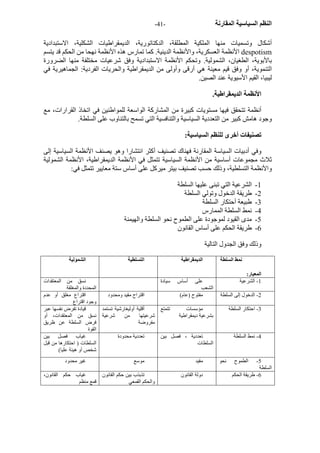 - النظم السياسية المقارنة - 41 
أشكال وتسميات منها الملكية المطلقة، الدآتاتورية، الديمقراطيات الشكلية، الاستبدادية 
الأنظمة العسكرية، والأنظمة الدينية. آما تمارس هذه الأنظمة نهحا من الحكم قد يتسم despotism 
بالأبوية، الطغيان، الشمولية. وتحكم الأنظمة الاستبدادية وفق شرعيات مختلفة منها الضرورة 
التنموية، أو وفق قيم معينة هي أرقى وأولى من الديمقراطية والحريات الفردية: الجماهيرية في 
ليبيا، القيم الأسيوية عند الصين. 
الأنظمة الديمقراطية. 
أنظمة تتحقق فيها مستويات آبيرة من المشارآة الواسعة للمواطنين في اتخاذ القرارات، مع 
وجود هامش آبير من التعددية السياسية والتنافسية التي تسمح بالتناوب على السلطة. 
تصنيفات أخرى للنظم السياسية: 
وفي أدبيات السياسة المقارنة فهناك تصنيف أآثر انتشارا وهو يصنف الأنظمة السياسية إلى 
ثلاث مجموعات أساسية من الأنظمة السياسية تتمثل في الأنظمة الديمقراطية، الأنظمة الشمولية 
والأنظمة التسلطية، وذلك حسب تصنيف بيتر ميرآل على أساس ستة معايير تتمثل في: 
1 - الشرعية التي تبنى عليها السلطة 
2 - طريقة الدخول وتولي السلطة 
3 - طبيعة أحتكار السلطة 
4 - نمط السلطة الممارس 
5 - مدى القيود لموجودة على الطموح نحو السلطة والهيمنة 
6 - طريقة الحكم على أساس القانون 
وذلك وفق الجدول التالية 
نمط السلطة 
المعيار: 
الديمقراطية التسلطية الشمولية 
-1 الشرعية على أساس سيادة 
الشعب 
نسق من المعتقدات 
المحددة والمغلقة 
-2 الدخول إلى السلطة مفتوح (عام) اقتراح مقيد ومحدود اقتراع مغلق أو عدم 
وجود اقتراع 
-3 احتكار السلطة مؤسسات تتمتع 
بشرعية ديمقراطية 
أقلية أوليغارشية تستمد 
شرعيتها من شرعية 
مفروضة 
قيادة تفرض نفسها عبر 
نسق من المعتقدات، أو 
فرض السلطة عن ظريق 
القوة 
-4 نمط السلطة تعددية ، فصل بين 
السلطات 
تعددية محدودة غياب فصل بين 
السلطات ( احتكارها من قبل 
شخص أو هيئة عليا) 
-5 الطموح نحو 
السلطة 
مقيد موسع غير محدود 
-6 طريقة الحكم دولة القانون تذبذب بين حكم القانون 
والحكم القمعي 
غياب حكم القانون، 
قمع منظم 
 