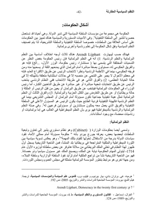 - النظم السياسية المقارنة - 42 
أشكال الحكومات: 
الحكومة هي مجموعة من مؤسسات السلطة السياسية التي تدير الدولة. وهي أحيانا قد تستعمل 
حصريا لتشير إلى السلطة التنفيذية 1. وفي الأدبيات الدستورية والسياسية هناك تمييز بين الحكومات 
على أساس العلاقة بين السلطات، خصوصا السلطة التنفيذية والسلطة التشريعية، لذا يتم تصنيف 
النظم السياسية وفق شكل الحكومة إلى نظم رئاسية وأخرى برلمانية. 
هناك ثلاث أوجه اختلاف أساسية بين النظم Arendt Lijphart فهناك حسب ليبهارت 
البرلمانية والنظم الرئاسية: 1) أنه في النظم البرلمانية فإن رئيس الحكومة بغض النظر عن 
التسميات المختلفة التي يتسمى بها ( مستشارا، رئيس حكومة، الوزر الأول، ...الخ) فإنه هو 
والفريق الحكومي له، مسئولون بصفة مباشرة أمام البرلمان الذي يمنحهم الثقة أو يسحبها منه ومن 
فريقه الحكومي، بينما في الأنظمة الرئاسية ونظرا لانتخاب الرئيس عن طريق الاقتراع العام، فإنه 
في معظم الأحوال لا يجبر على التنحي عن منصبه إلا في حالات استثنائية متعلقة بانتهاآه إلا في 
حالة الخيانة العظمى، 2) والفرق الثاني هو في طريقة الانتخاب ففي النظام الرئاسي ينتخب 
الرئيس عن طريق انتخابات شعبية مباشرة أو غير مباشرة عن طريق الناخبين الكبار، أما رئيس 
الوزراء في الحكومات البرلمانية فينتخب عن طريق البرلمان أو يعين من قبل الرئيس أو الملكة ( 
حالة بريطانيا) أو عن طريق التفاوض بين الكتل الحزبية والبرلمانية. 3) والفرق الثالث أن النظم 
البرلمانية تمثل هيئة تنفيذية جماعية تكون مسؤولة أمام البرلمان أو المجلس التشريعي بينما في 
النظم الرئاسية فالهيئة التنفيذية فردية الطابع حيث يكون الرئيس هو المسؤول الأعلى في السلطة 
التنفيذية والفريق الذي يعمل معه يمثلون مستشارين أو مسؤولين فرعيين له 2. وفي صلة النظم 
البرلمانية والرئاسية بالديمقراطية فهو يرى بأن النظم الديمقراطية في الغالب هي إما برلمانيات أو 
رئاسيات محضة، مع وجود استثناءات. 
النظم البرلمانية: 
وهو نظام دستوري يشير إلى تعاون وتبعية (Cabinet) ) وتسمى أيضا بحكومات الوزارة 
السلطات لبعضها بعض، يعرفه جورج بيردو بأنه " حكومة مسؤولة أمام ممثلي الأمة، تقود 
سياسات الدولة بدرجة من الاستقلال تخولها للقيام بتلك المهمة" 3، وهو يعكس تسوية سياسية بين 
الثورة الديمقراطية والملكية المتراجعة في بريطانيا بلد المنشأ، فمن الناحية التاريخية يسجل أول 
ظهور لهذا النظام في تخلي الملك البريطاني من سلالة هانوفر عن بعض سلطاته لوزيره الأول عام 
1714 ، ليتولى المهام الحكومية نيابة عن الملك، ويصبح الملك غير مسؤول سياسيا وذو حصانة. 
فهو من الناحية التاريخية نشأ من تراجع الملكية أمام تزايد نفوذ السلطة الوازارية وسلطة النبلاء، 
ومن جهة اخرى هو مرتبط بتطور المؤسسة البرلمانية متمثلة في مجلس العموم ومجلس اللوردات. 
1 هرميه، غي. برتران بادي، بيار بيرنبوم و فيليب برو، قاموس علم السياسة والمؤسسات السياسية، ترجمة: 
. هيثم اللمع، بيروت: المؤسسة الجامعية للدراسات والنشر والتوزيع، 2005 ، ص 192 
Arendt Lijphart, Democracy in the twenty first century: p 7 2 
3 الغزال، إسماعيل ، القانون الدستوري والنظم السياسية، ط 4، بيروت: المؤسسة الجامعية للدراسات والنشر 
. والتوزيع، 1989 ، ص 124 
 