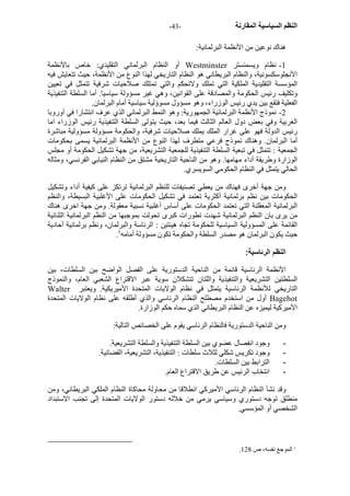 - النظم السياسية المقارنة - 43 
هناك نوعين من الأنظمة البرلمانية: 
أو النظام البرلماني التقليدي: خاص بالأنظمة Westminster 1 - نظام ويسمنستر 
الأنجلوسكسونية، والنظام البريطاني هو النظام التاريخي لهذا النوع من الأنظمة، حيث تتعايش فيه 
المؤسسة التقليدية الملكية التي تملك ولاتحكم والتي تمتلك صلاحيات شرفية تتمثل في تعيين 
وتكليف رئيس الحكومة والمصادقة على القوانين، وهي غير مسؤولة سياسيا. أما السلطة التنفيذية 
الفعلية فتقع بين يدي رئيس الوزراء، وهو مسؤول مسوؤلية سياسية أمام البرلمان. 
2 - نموذج الأنظمة البرلمانية الجمهورية: وهو النمط البرلماني الذي عرف انتشارا في أوروبا 
الغربية وفي بعض دول العالم الثالث فيما بعد، حيث يتولى السلطة التنفيذية رئيس الوزراء اما 
رئيس الدولة فهو على غرار الملك يملك صلاحيات شرفية، والحكومة مسؤولة مسؤولية مباشرة 
أما البرلمان. وهناك نموذج فرعي متطرف لهذا النوع من الأنظمة البرلمانية يسمى بحكومات 
الجمعية : تتمثل في تبعية السلطة التنفيذية للجمعية التشريعية، من جهة تشكيل الحكومة أو مجلس 
الوزارة وطريقة أداء مهامها. وهو من الناحية التاريخية مشتق من النظام النيابي الفرنسي، ومثاله 
الحالي يتمثل في النظام الحكومي السويسري. 
ومن جهة أخرى فهناك من يعطي تصنيفات للنظم البرلمانية ترتكز على آيفية أداء وتشكيل 
الحكومات بين نظم برلمانية أآثرية تعتمد في تشكيل الحكومات على الأغلبية البسيطة، والنظم 
البرلمانية المعقلنة التي تعتمد الحكومات على أساس أغلبية نسبية معقولة. ومن جهة اخرى هناك 
من يرى بان النظم البرلمانية شهدت تطورات آبرى تحولت بموجبها من النظم البرلمانية الثنائية 
القائمة على المسؤولية السياسية للحكومة تجاه هيئتين : الرئاسة والبرلمان، ونظم برلمانية أحادية 
. حيث يكون البرلمان هو مصدر السلطة والحكومة تكون مسؤولة أمامه 1 
النظم الرئاسية: 
الأنظمة الرئاسية قائمة من الناحية الدستورية على الفصل الواضح بين السلطات، بين 
السلطتين التشريعية والتنفيذية واللتان تتشكلان سوية عبر الاقتراع الشعبي العام، والنموذج 
Walter التاريخي للأنظمة الرئاسية يتمثل في نظام الولايات المتحدة الأميريكية. ويعتبر 
أول من استخدم مصطلح النظام الرئاسي والذي أطلقه على نظام الولايات المتحدة Bagehot 
الأميرآية ليميزه عن النظام البريطاني الذي سماه حكم الوزارة. 
ومن الناحية الدستورية فالنظام الرئاسي يقوم على الخصائص التالية: 
- وجود انفصال عضوي بين السلطة التنفيذية والسلطة التشريعية. 
- وجود تكريس شكلي لثلاث سلطات : التنفيذية، التشريعية، القضائية. 
- الترابط بين السلطات. 
- انتخاب الرئيس عن طريق الاقتراع العام. 
وقد نشأ النظام الرئاسي الأميرآي انطلاقا من محاولة محاآاة النظام الملكي البريطاني، ومن 
منطلق توجه دستوري وسياسي يرمي من خلاله دستور الولايات المتحدة إلى تجنب الاستبداد 
الشخصي أو المؤسسي. 
. 1 الموجع نفسه، ص 128 
 
