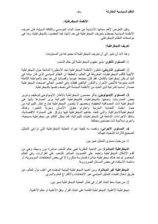 - النظم السياسية المقارنة - 46 
الأنظمة الديمقراطية: 
وقبل التعرض لأهم سماتها الأساسية من حيث البناء المؤسسي والثقافة السياية، فإن تعريف 
الأنظمة السياسية يصطدم بتعريف الديمقراطية في حد ذاتها، فما المقصود بالديمقراطية، وما هي 
مواصفات النظام الديمقراطي. 
تعريف الديمقراطية: 
وهنا لابد أن نشير إلى أن تعريف الديمقراطية له مجموعة من المستويات: 
1 - المستوى اللغوي: يشير مفهوم الديمقراطية إلى حكم الشعب. 
2 - المستوى التاريخي: لتطور الأنظمة الديمقراطية نجد الأسطورة الشائعة حول الديمقراطية 
الأثينية آأقدم الديمقراطيات المعروفة في العالم، والحقيقة أن النظام السياسي الذي آان سائدا في 
أثينا لم يكن ديمقراطيا بالكامل، فقد آان مجتمعا عبوديا وإقصائيا إلى حد بعيد (المواطنة الكاملة 
آانت ممنوحة للأثينين الأحرار والذآور البالغين فقط)، وفي العصر الحالي أصبحت الديمقراطية 
مصدار أساسيا لشرعية لدى العديد من الأنظمة السياسة التي تصف نفسها بالديمقراطية. 
3 - المستوى الايديولوجي: يتأثر مضمون الديمقراطية بالاطار الايدبولوجي لتوظيف وتبرير 
بعض الممارسات وصفها بالديمقراطية، فالديمقراطية الليبرالية يرى أنصارها بأنها هي 
الديمقراطية ذات المصداقية الحقيقية، وبعضهم لا يتصور الديمقراطية خارج إطار الليبرالية من 
حيث اعتماد التعددية الحزبية واحترام حقوق االانسان وحرية التعبير، وهناك 
الديمقراطيةالاستراآية: والتي تتعدد مفاهيم الديمقراطية فيها وترآز على المساواة الاقتصادية، 
وتنتقد الاجراءات الشائعة في الديمقراطيات الليبرالية، آما يمكن التكلم عن ديمقراطية مسيحية، 
وأخرى إسلامية ذات مضامين مختلفة. 
4 - المستوى الاجرائي: ونقصد به آيفية إجراء العملية الديمقراطية التي تراعي التمثيل 
الصحيح للأرادة الشعبية، فهناك: 
1 - من حيث مستوى التمثيل نميز بين: 
الديمقراطية المباشرة: من الناحية النظرية فهي حكم الشعب مباشرة دون وسيط، وهي من 
أقدم الأشكال الديمقراطية وتعتمد على التصويت المباشر للشعب على القراارت، وفي العالم 
المعاصر لم تعد هناك ديمقراطية مباشرة آممارسة متكررة إلا في بعض المقاطعات السويسرية، أو 
باعتماد الاستفتاء في بعض المسائل الضروروية. 
الديمقراطية غير المباشرة: ومن أهمها الديمقراطية النيابية المعتمدة في أغلب دول العالم، عن 
طريق إدخال تقنيات التمثيل السياسي عبر الانتخابات والاقتراع العام والسري. 
2 - من حيث نمط اتخاذ القرار في إطار العملية الديمقراطية نميز بين: 
ديمقراطية الأغلبية: الديمقراطية القائمة على اتخاذ القرار وفق الأغلبية او حكم الأغلبية. 
 