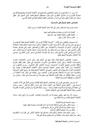 - النظم السياسية المقارنة - 48 
في ،Polyarchy أما روبر ت داهل فيرى أن البديل المفاهيمي الصحيح هو الأنظمة التعددية 
محاولة للخروج من المأزق النظري الذي يثيره مصطلح الديمقراطية، الذي أصبح غير دقيق 
وبعيدا عن تحديد مفهوم إجرائي لإبراز خصائص النظم الديمقراطية في العالم الغربي. 
خصائص الحكم الديمقراطي الأساسية: 
حسب جوزريف شومبيتر يشير إلى آلية عمل الديمقراطيات، ويرى بأنها : 
- أنظمة ذات أحزاب متعددة ومتنافسة فيما بينها 
- أنظمة تقلص سلطة الحكام عبر مأسستها 
- تتعدد مراآز القرار فيها. 
أما صموئيل هنتنغتون في آتابه: " الموجة الثالثة" فيرى بأن الأنظمة الديمقراطية المعاصرة، 
ترجع في جذورها إلى الثورة الفرنسية والثورة الأميكية، وتتميز بمؤسساتها الديمقراطية والمتمثلة 
في البرلمان، الأحزاب السياسية، والانتخابات عبر الاقتراع الجماهير العام وهي ظواهر خاصة 
بالقرن التاسع عشر من حيث بروزها وتطورها. هذه لمؤسسات عرفت ظاهرة توسع وانتشار عبر 
الدول الأروبية في القرن التاسع عشر وعبر آل أطراف العالم في اواخر القرن العشرين، ويسمي 
هذا الانتشار بالموجة الديمقراطية. 
ويعرف هنتنغتون الديمقراطية بأنها نهج في الحكم يقوم على أساس الانتخابات الحرة، 
والمؤسسات الثابتة، وعلى تداول السلطة بين الأحزاب السياسية، في إطار نظام يكفل الحرية 
وتكافؤ الفرص لجميع الأحزاب السياسية، وحرية الاختيار لكل الناخبين 1. ويرى هنتغتون بان 
الانتخابات وإن آانت تمثل جوهر العملية السياسية داخل الأنظمة الديمقراطية ( يقصد بها 
الانتخابات الحرة والنزيهة)، فإن العنصر المهم في الأنظمة الديمقراطية هو وضع القيود السياسية 
والقانونية أمام ممارسة السلطة، فصانع القرار المنتخب ليس بإمكانه في إطار هذه الانظمة أن 
يمارس سلطة مطلقة، بل هناك اقتسام للسلطة بين مجموعة من المؤسسات في إطار مستوى من 
الاستقرار والهيكلية المؤسسية العالية. 
أما موريس ديمفرجي فيرى بان خصائص الديمقراطية آنظام سياسي تتمثل في ثلاث عناصر 
أساسية هي: - الحكم وتولي السلطة عبر انتخاب شامل على أساس الاقتراع العام – وجود برلمان 
أي سلطة تشريعية لها صلاحيات فعلية واسعة – وجود سلطة قانونية وتراتبية في القواعد القانونية 
تضمن رقابة السلطة القضائية على السلطات العامة. 
وحسب ألن بال فهو يعطي مجموعة من الشروط والعناصر الضرورية والتي تحدد سمات 
الأنظمة الديمقراطية، ويراها تتمثل في: 
- وجود تعددية حزبية تنافسية 
- وجود تنافس على تولي السلطة تحددة إجراءات قانونية وسياسية متفق عليها 
- وجود انفتاح أمام المشارآة في مراآز صنع القرار 
- هناك دورات انتخابية للاقتراع العام 
- وجود مجموعات ضغط ومجموعات مصالح لها امكانية التأثير في القرارات الحكومية 
وتعبر عن تمثيل مجموعات مختلفة من المواطنين بصفة طوعية. 
1 صموئيل هنتنغتون، الموجة الديمقراطية 
 