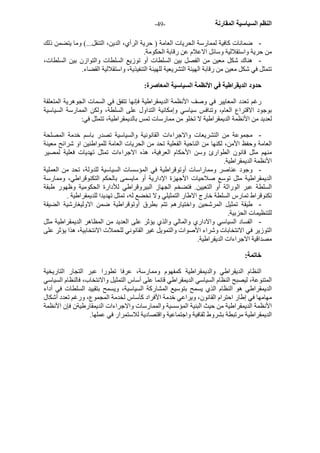- النظم السياسية المقارنة - 49 
- ضمانات آافية لممارسة الحريات العامة ( حرية الرأي، الدين، التنقل...) وما يتضمن ذلك 
من حرية واستقلالية وسائل الاعلام عن رقابة الحكومة. 
- هناك شكل معين من الفصل بين السلطات أو توزيع السلطات والتوازن بين السلطات، 
تتمثل في شكل معين من رقابة الهيئة التشريعية للهيئة التنفيذية، واستقلالية القضاء. 
حدود الديقراطية في الأنظمة السياسية المعاصرة: 
رغم تعدد المعايير في وصف الأنظمة الديمقراطية فإنها تتفق في السمات الجوهرية المتعلقة 
بوجود الاقتراع العام، وتنافس سياسي وإمكانية التداول على السلطة، ولكن الممارسة السياسية 
لعديد من الأنظمة الديمقراطية لا تخلو من ممارسات تمس بالديمقراطية، تتمثل في: 
- مجموعة من التشريعات والاجراءات القانونية والسياسية تصدر باسم خدمة المصلحة 
العامة وحفظ الأمن، لكنها من الناحية الفعلية تحد من الحريات العامة للمواطنين او شرائح معينة 
منهم مثل قانون الطوارئ وسن الأحكام العرفية، هذه الاجراءات تمثل تهديات فعلية لمصير 
الأنظمة الديمقراطية. 
- وجود عناصر ومماراسات أوتوقراطية في المؤسسات السياسية للدولة، تحد من العملية 
الديمقراطية مثل توسع صلاحيات الأجهزة الإدارية أو مايسمى بالحكم التكنوقراطي، وممارسة 
السلطة عبر الوراثة أو التعيين. فتضخم الجهاز البيروقراطي للأدارة الحكومية وظهور طبقة 
تكنوقراط تمارس السلطة خارج الاطار التمثيلي ولا تخضع له، تمثل تهديدا للديمقراطية . 
- طيقة تمثيل المرشحين واختيارهم تتم بطرق أوتوقراطية ضمن الاوليغارشية الضيقة 
للتنظيمات الحزبية. 
- الفساد السياسي والاداري والمالي والذي يؤثر على العديد من المظاهر الديمقراطية مثل 
التوزير في الانتخابات وشراء الأصوات والتمويل غير القانوني للحملات الانتخابية، هذا يؤثر على 
مصداقية الاجراءات الديقراطية. 
خاتمة: 
النظام الديقراطي والديمقراطية آمفهوم وممارسة، عرفا تطورا عبر التجار التاريخية 
المتنوعة، ليصبح النظام السياسي الديمقراطي قائما على أساس التمثيل والانتخاب، فالنظام السياسي 
الديمقراطي هو النظام الذي يسمح بتوسيع المشارآة السياسية، ويسمح بتقييد السلطات في أداء 
مهامها في إطار احترام القانون، ويراعي خدمة الأفراد آأساس لخدمة المجموع، ورغم تعدد أشكال 
الأنظمة الديمقراطية من حيث البنية المؤسسية والممارسات والاجراءات الديمقارطيةن فإن الأنظمة 
الديمقراطية مرتبطة بشروط ثقافية واجتماعية واقتصادية للاستمرار في عملها. 
 