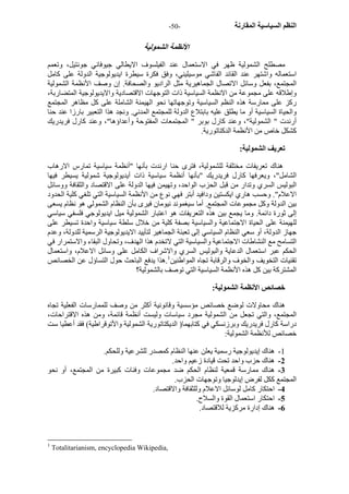 - النظم السياسية المقارنة - 50 
الأنظمة الشمولية 
مصطلح الشمولية ظهر في الاستعمال عند الفيلسوف الايطالي جيوفاني جونتيل، وتعمم 
استعماله واشتهر عند القائد الفاشي موسيليني، وفق فكرة سيطرة ايديولوجية الدولة على آامل 
المجتمع، بفعل وسائل الاتصال الجماهيرية مثل الراديو والصحافة. إن وصف الأنظمة الشمولية 
وإطلاقه على مجموعة من الانظمة السياسية ذات التوجهات الاقتصادية والايديولوجية المتضاربة، 
رآز على ممارسة هذه النظم السياسية وتوجهاتها نحو الهيمنة الشاملة على آل مظاهر المجتمع 
والحياة السياسية أو ما يطلق عليه بابتلاع الدولة للمجتمع المدني. ونجد هذا التعبير بارزا عند حنا 
أرندت " الشمولية"، وعند آارل بوبر " المجتمعات المفتوحة وأعداؤها"، وعند آارل فريدريك 
آشكل خاص من الأنظمة الدآتاتورية. 
تعريف الشمولية: 
هناك تعريفات مختلفة للشمولية، فترى حنا ارندت بأنها "أنظمة سياسية تمارس الارهاب 
الشامل"، ويعرفها آارل فريدريك "بأنها أنظمة سياسية ذات أيديولوجية شمولية يسيطر فيها 
البوليس السري وتدار من قبل الحزب الواحد، وتهيمن فيها الدولة على الاقتصاد والثقافة ووسائل 
الاعلام". وحسب هاري ايكستين ودافيد أبتر فهي نوع من الأنظمة السياسية التي تلغي آلية الحدود 
بين الدولة وآل مجموعات المجتمع. أما سيغموند نيومان فيرى بأن النظام الشمولي هو نظام يسعى 
إلى ثورة دائمة. وما يجمع بين هذه التعريفات هو اعتبار الشمولية ميل ايديولوجي فلسفي سياسي 
للهيمنة على الحياة الاجتماعية والسياسية بصفة آلية من خلال سلطة سياسية واحدة تسيطر على 
جهاز الدولة، أو سعي النظام السياسي إلى تعبئة الجماهير لتأييد الايديولوجية الرسمية للدولة، وعدم 
التسامح مع النشاطات الاجتماعية والسياسية التي لاتخدم هذا الهدف، وتحاول البقاء والاستمرار في 
الحكم عبر استعمال الدعاية والبوليس السري والاشراف الكامل على وسائل الاعلام، واستعمال 
تقنيات التخويف والخوف والرقابة تجاه المواطنين 1.هذا يدفع الباحث حول التساؤل عن الخصائص 
المشترآة بين آل هذه الأنظمة السياسية التي توصف بالشمولية؟ 
خصائص الأنظمة الشمولية: 
هناك محاولات لوضع خصائص مؤسسية وقانونية أآثر من وصف للممارسات الفعلية تجاه 
المجتمع، والتي تجعل من الشمولية مجرد سياسات وليست أنظمة قائمة، ومن هذه الاقتراحات، 
دراسة آارل فريدريك وبرزنسكي في آتابهما( الديكتاتورية الشمولية والأتوقراطية) فقد أعطيا ست 
خصائص للأنظمة الشمولية: 
1 - هناك إيديولوجية رسمية يعلن عنها النظام آمصدر للشرعية وللحكم. 
2 - هناك حزب واحد تحت قيادة زعيم واحد. 
3 - هناك ممارسة قمعية لنظام الحكم ضد مجموعات وفئات آبيرة من المجتمع، أو نحو 
المجتمع آكل لفرض إيدلوجيا وتوجهات الحزب. 
4 - احتكار آامل لوسائل الاعلام وللثقافة والاقتصاد. 
5 - احتكار استعمال القوة والسلاح. 
6 - هناك إدارة مرآزية للاقتصاد. 
1 Totalitarianism, encyclopedia Wikipedia, 
 