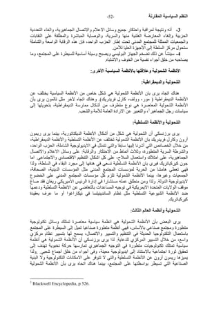 - النظم السياسية المقارنة - 52 
3 - أنه ونتيجة لمراقبة واحتكار جميع وسائل الاعلام والاتصال الجماهيرية، والغاء التعددية 
الحزبية وإلغاء المعارضة العلنية منها والسرية، والوصاية المباشرة والمطلقة على النقابات 
والجمعيات الممثلة للمجتمع المدني تحت إطار الحزب الواحد، فإن هذه الرقابة الواسعة والشاملة 
ستحول مرآز السلطة إلى الأجهزة العليا للأمن. 
4 - سينشأ عن ذلك تضخم الجهاز البوليسي ويصبح وسيلة أساسية للسيطرة على المجتمع، وما 
يصاحبه من خلق أجواء نفسية من الخوف والاشتباه. 
الأنظمة الشمولية وعلاقتها بالأنظمة السياسية الأخرى: 
الشمولية والديمقراطية: 
هناك اتجاه يرى بان الأنظمة الشمولية هي شكل خاص من الأنظمة السياسية يختلف عن 
الأنظمة الديمقراطية ( مور، وولف، آارل فريدريك). وهناك اتجاه لآخر مثل تالمون يرى بأن 
الأنظمة الشمولية المعاصرة هي نوع متطرف من أشكال ممارسة الديمقراطية، بتحويلها إلى 
سياسات رجل الجماهير 1، والتعبير عن الارادة العامة للأمة والشعب. 
الشمولية والأنظمة التسلطية: 
يرى برزنسكي أن الشمولية هي شكل من أشكال الأنظمة الديكتاتورية، بينما يرى ريمون 
أرون وآارل فريدريك بان الأنظمة الشمولية تختلف عن الأنظمة التسلطية والأنظمة الديمقراطية، 
من خلال الخصائص التي أشرنا إليها سابقا والتي تتمثل في الايديولوجية الشاملة، الحزب الواحد، 
والشرطة السرية المتطورة، وثلاث أنماط من الاحتكار والرقابة: على وسائل الاعلام والاتصال 
الجماهيرية، على امتلاك واستعمال السلاح، على آل اشكال التنظيم الاقتصادي والاجتماعي. اما 
جون آيرآباتريك فيرى بان الأنظمة التسلطية تسعى في هدفها إلى مجرد البقاء في السلطة، ولذا 
فهي تعطي هامشا من الحرية لمؤسسات المجتمع المدني مثل المؤسسات الدينية، الصحافة، 
الجمعيات وغيرها، بينما الأنظمة الشمولية تلزم آل مؤسسات المجتمع المدني على الخضوع 
لايديولوجية الدولة. ولذا ومن منطلق عمله مستشارا في إدارة الرئيس الاميريكي ريغان فقد صاغ 
موقف الولايات المتحدة الايمريكية في توجيه المساعدات بالتغاضي عن الانظمة التسلطية ودعمها 
ضد الأنظمة الشيوعية التسلطية مثل نظام الساندينيتسا في نيكاراغوا أو ما عرف بعقيدة 
آيرآباتريك. 
الشمولية وأنظمة العالم الثالث: 
يرى البعض بأن الأنظمة الشمولية هي انظمة سياسية معاصرة تمتلك وسائل تكنولوجية 
متطورة ومجتمع صناعي بالأساس، فهي أنظمة متطورة صناعيا تميل إلى السيطرة على المجتمع 
باستعمال التكنولوجيا الحديثة في التنظيم والتسيير والاتصال، يسمح لها بتسيير نظام مرآزي 
واسع، من خلال التسيير المرآزي للدعاية. لذا يرى برزنسكي أن الأنظمة الشمولية هي أنظمة 
سياسية تمتلك تكنولوجيات متطورة في التوجيه الجماهيري تمارسها حرآة نخبوية تهدف إلى 
تحقيق ثورة اجتماعية بالاستناد إلى ايديولوجية معينة، وفي أجواء من خلق أجماع شعبي. ,ولذا 
يميزها ريمون أرون عن الأنظمة التسلطية والتي لا تتوفر على الامكانات التكنولوجية ولا البنية 
الصناعية التي تسيطر بواسظتها على المجتمع، بينما هناك اتحاه يرى بأن الأنظمة الشمولية 
1 Blackwell Encyclopedia, p 526. 
 