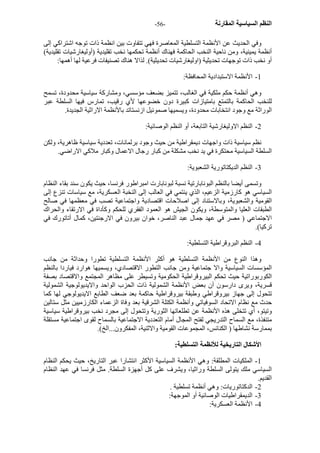 - النظم السياسية المقارنة - 56 
وفي الحديث عن الأنظمة التسلطية المعاصرة فهي تتفاوت بين انظمة ذات توجه اشتراآي إلى 
أنظمة يمينية، ومن ناحية النخب الحاآمة فهناك أنظمة تحكمها نخب تقليدية (أوليغارشيات تقليدية) 
أو نخب ذات توجهات تحديثية (اوليغارشيات تحديثية). لذالا هناك تصنيفات فرعية لها أهمها: 
1 - الأنظمة الاستبدادية المحافظة: 
وهي أنظمة حكم ملكية في الغالب، تتميز بضعف مؤسسي، ومشارآة سياسية محدودة، تسمح 
للنخب الحاآمة بالتمتع بامتيازات آبيرة دون خضوعها لأي رقيب، تمارس فيها السلطة عبر 
الوراثة مع وجود انتخابات محدودة، ويسميها صموئيل ازنستاتد بالأنظمة الاراثية الجديدة. 
2 - النظم الاوليغارشية التابعة، أو النظم الوصائية: 
نظم سياسية ذات واجهات ديمقراطية من حيث وجود برلمانات، تعددية سياسية ظاهرية، ولكن 
السلطة السياسية محتكرة في يد نخب مشكلة من آبار رجال الاعمال وآبار ملاآي الاراضي. 
3 - النظم الديكتاتورية الشعبوية: 
وتسمى أيضا بالنظم البونابارتية نسبة لبونابارت امبراطور فرنسا، حيث يكون سند بقاء النظام 
السياسي هو آارزمية الزعيم، الذي ينتمي في العالب إلى النخبة العسكرية، مع سياسات تنزع إلى 
القومية والشعبوية، وبالاستناد إلى اصلاحات اقتصادية واجتماعية تصب في معظمها في صالح 
الطبقات العليا والمتوسطة، ويكون الجيش هو العمود الفقري للحكم وآأداة في الارتقاء والحراك 
الاجتماعي ( مصر في عهد جمال عبد الناصر، خوان بيرون في الارجنتين، آمال أتاتورك في 
ترآيا). 
4 - النظم البروقراطية التسلطية: 
وهذا النوع من الأنظمة التسلطية هو أآثر الأنظمة التسلطية تطورا وحداثة من جانب 
المؤسسات السياسية والا جتماعية ومن جانب التطور الاقتصادي، ويسميها هوارد فياردا بالنظم 
الكوربوراتية حيث تحكم البيروقراطية الحكومية وتسيطر على مظاهر المجتمع والاقتصاد بصفة 
قسرية، ويرى دارسون أن بعض الأنظمة الشمولية ذات الحزب الواحد والايديولوجية الشمولية 
تتحول إلى جهاز بيروقراطي وطبقة بيروقراطية حاآمة بعد ضعف الطابع الايديولوجي لها آما 
حدث مع نظام الاتحاد السوفياتي وأنظمة الكتلة الشرقية بعد وفاة الزعماء الكارزميين مثل ستالين 
وتيتو، أي تتخلى هذه الأنظمة عن تطلعاتها الثورية وتتحول إلى مجرد نخب بيروقراطية سياسية 
متنفذة، مع السماح التدريجي لفتح المجال أمام التعددية الاجتماعية بالسماح لقوى اجتماعية مستقلة 
بممارسة نشاطها ( الكنائس، المجموعات القومية والاثنية، المفكرون...الخ). 
الأشكال التاريخية للأنظمة التسلطية: 
1 - الملكيات المطلقة: وهي الأنظمة السياسية الأآثر انتشارا عبر التاريخ، حيث يحكم النظام 
السياسي ملك يتولى السلطة وراثيا، ويشرف على آل أجهزة السلطة. مثل فرنسا في عهد النظام 
القديم. 
2 - الدآتاتوريات: وهي أنظمة تسلطية . 
3 - الديمقراطيات الوصائية أو الموجهة: 
4 - الأنظمة العسكرية: 
 