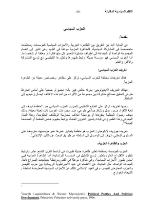 - النظم السياسية المقارنة - 59 
الحزب السياسي 
مقدمة: 
في البداية لابد من التفريق بين الظاهرة الحزبية والأحزاب السياسية آمؤسسات ومنظمات 
متخصصة في المشارآة السياسية، فالظاهرة الحزبية موغلة في القدم، وهي تشير إلى انقسام 
المجموعة الواحدة أو الجماعة إلى أطراف متمايزة تناصر آل منها فكرة أو معتقدا أو شخصا ما. 
أما الحزب السياسي فهو مؤسسة حديثة ارتبط ظهورها وتطورها التنظيمي مع توسع المشارآة 
والاقتراع العام. 
تعريف الحزب السياسي: 
هناك تعريفات مختلفة للحزب السياسي، ترآز على مظاهر وخصائص معينة من الظاهرة 
الحزبية. 
فهناك التعريف الايديولوجي: يعرفه ماآس فيبر بأنه: تجمع أو جمعية على أساس انخراظ 
طوعي لتحقيق مصالح مشترآة بين مجموعة من الأفراد، من أهم هذه الأهداف ايصال زعيمهم إلى 
السلطة. 
ومنها تعاريف ترآز على الطابع التنظيمي للحزب: الحزب السياسي هو :"منظمة تهدف إلى 
تعبة الأفراد ضمن عمل ونشاط جماعي طوعي، ضد مجموعات أخرى، ذات تعبئة معينة، وذلك 
بهدف وصول المنظمة بمفردها أو بواسطة ائتلاف لممارسة الوظائف الحكومية، وهذا العمل 
الجماعي وهذا الطموح في قيادة وتسيير الشؤون العامة، يرتبط بمفهوم خاص للمنفعة أو المصلحة 
. العامة" 1 
تعريف جوزيف لابالومبارا: الحزب هو منظمة يتجاوز عمرها عمر مؤسسيها، مترسخة على 
. المستوى الوطني، تهدف إلى الوصول إلى السلطة عن طر يق البحث عن التأييد الانتخابي 2 
الحزب والظاهرة الحزبية: 
الحزب آمؤسسة ومنظمة تعتبر ظاهرة حديثة ظهرت في أواسط القرن التاسع عشر وارتبط 
بتطور الاقتراع العام وبتطور توسع التمثيل في المؤسسة البرلمانية، أما الظاهرة الحزبية فهي 
أساس ظهور الأحزاب السياسية، وهي ظاهرة موغلة في القدم ومرتبطة بديناميات الصراع داخل 
الجماعة الواحدة، مثل الحديث عن الانقسام في عهد الامبراطوية الرومانية بين حزب القيصر 
والحزب المعارض للقيصر، وفي العهد الاسلامي نتكلم عن الأحزاب السياسية المعارضة للسلطة : 
الشيعة، الخوارج. 
1 
2Joseph Lapalombara & Weiner Myron,(eds). Political Parties And Political 
Development, Princeton: Princeton university press, 1966. 
 