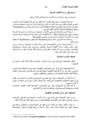 - النظم السياسية المقارنة - 60 
مراحل تطور دراسة الظاهرة الحزبية: 
يقسم لويس سيلر مراحل دراسة الأحزاب السياسية إلى ثلاث مراحل: 
- المرحلة المعيارية: ساجت فيها آتابات عامة تتكلم عن المرحلة الجنينية لمؤسسة الحزب 
السياسي الحديثة، تكلمت عن بداية الأحزاب الأولى مثل آتابات آارل مارآس، وبنجامين آونستان. 
،Ostrogorsky وتطورت الدراسة إلى التعمق في مظاهرها التظيمية مثل دراسة أوستروغورسي 
الأوليغارشية في التظيم الحزبي) ) Michels وميشلز 
- مرحلة تأسيس لعلم اجتماع سياسي للأحزاب السياسية: ومن أهم الر واد في هذه المرحلة 
وأهم الكتابات التي ترآت جدلا وأصبحت مرجعا محوريا ، Max Weber إسهامات ماآس فيبر 
.Duverger في دراسة الأحزاب السياسية دراسات موريس ديفرجي 
،Otto V Kichheimer آيرشهيمر ،Neumann - .مرحلة ما بعد ديفرجي: أعمال نيومان 
جورج لافو. 
- مرحلة الراهنة: وتنوع الاختصاصات في دراسة الأحزاب السياسية: دراسات روبرت 
داهل، ستين روآان، دراسة الأنظمة الحزبية: جيوفاني سارتوري، جون بلوندل، سوسيولوجيا 
الانتخابات: ريتشارد روس، ألن لانسلو، دافيد بتلر)، ودراسات أآثر شمولا وعمقا : دراسات هانز 
. دادلر، بيتر مائير، آلوس فون بايم 1 
تصنيف الأحزاب السياسية: 
تختلف التصنيفات التي قمت في دراسة الأحزاب السياسية وهناك ثلاث فئات أساسية من 
التصنيف: 
1 - فئة التصنيفات التي ترآز على الخصائص التنظيمية وبنية ممارسة السلطة داخل الحزب 
السياسي، وذلك عبر دراسة قوانينها التنظيمية وبنيتها الهرمية، وطريقة تولي المسؤوليات داخلها، 
وعلاقة القيادة بالقاعدة الجماهرية من مناضلين ومتعاطفين وناخبين. 
3 - فئة ثانية من التصنيفات ترآز على المضمون الايديولوجي للأحزاب السياسية عبر النظر 
إلى برامجها الانتخابية ومالمانفستو الذي تقدمه، ولذا تصنف الحزب على أساس موقعه من اليمين 
أو اليسار السياسي. 
4 - فئة ثالثة من التصنيفات ترآز على الخصائص الاجتماعية للفئات القيادية والمناصرة 
للحزب وتوجهاتها السوسيولوجية، وموقعها من الصراع الاجتماعي. 
التصنيفات على أساس الخصائص التنظيمية: 
إن من اشهر التصنيفات التي قدمت في دراسة الأحزاب السياسية هي التصنيف الذي قدمه 
موريس ديمفرجي والقائم على الخصائص التنظيمية للحزب. ويرى بأنها تتجسد في ثلاثة أنماط: 
1 - احزاب الأطر: تبحث عن النبلاء وذوي النفوذ في دعمها السياسي والانتخابي، وتعتمد في 
تمويلها المالي على شبكة تبرعات آبار رجال الأعمال، ويرتبط ظهورها بتطور الديمقراطية 
1 Daniel-Louis Seiler. Les parties politiques, 2 eme ed, Paris: Armand Colin, 2000. 
 