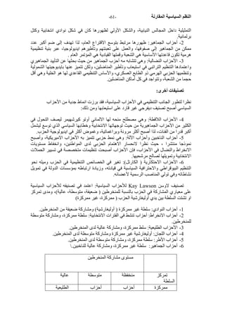 - النظم السياسية المقارنة - 61 
التمثيلية داخل المجالس النيابية، والشكل الأولي لظهورها آان في شكل نوادي انتخابية وآتل 
برلمانية. 
2 - أحزاب الجماهير: ظهورها مرتبط بتوسع الاقتراع العام، لذا تهدف إلى ضم أآبر عدد 
ممكن من الجماهير إلى صفوفها، والعمل على تعبئتهم وتأطيرهم ايديولوجيا، عبر بنية تنظيمية 
هرمية تكون قاعدتها الأساسية هي الشعبة وقمتها القيادية هي المؤتمر العام . 
3 - الأحزاب النضالية: وهي تتشابه مه أحزب الجماهير من حيث بحثها عن التأييد الجماهيري 
واعتمادها التنظيم التراتبي في استيعاب وتأطير المناضلين، ولكن تتميز عنها بايديوجيتها الشمولية 
وتنظميها الحزبي الهرمي ذو الطابع العسكري، والأساس التنظيمي القاعدي لها هو الخلية وهي أقل 
حجما من الشعبة، وتتواجد في آل أماآن المناضلين. 
تصنيفات أخرى: 
نظرا لتطور الجانب التنظيمي في الأحزاب السياسية، فقد برزت انماط جدية من الأحزاب 
السياسي أصبح تصنيف ديفرجي غير قارد على استيعابها ومن ذلك: 
4 - الأحزاب اللاقطة: وهي مصطلح منحه لها الالماني أوتو آيرشهيمر ليصف التحول في 
الكثير من الأحزاب الجماهيرية من حيث توجهاتها الانتخابية وخطابها السياسي الذي توسع ليشمل 
أآبر قدرا من الفئات، لذا أصبح أآثر مرونة وبراغماتية، وغموض أآثر في ايديولوجية الحزب. 
5 - أحزاب الناخبين وأحزاب الآلة: وهي نمط حزبي تتميز به الأحزاب الاميريكية، وأصبح 
نموذجا منتشرا ، حيث نظرا لانحسار الاهتمام الحزبي لدى المواطنين، وانخفاط مستويات 
الانخراط والنضال في الأحزاب، فإن الأحزاب أصبحت تنظيمات متخصصة في تسيير الحملات 
الانتخابية وتمويلها لصالح مرشحيها. 
6 - الأحزاب الاحتكارية ( الكارتل): تغير في الخصائص التنظيمية في الحزب وميله نحو 
التنظيم البيوقراطي والاحترافية السياسية في قيادته، وزيادة ارتباطه بمؤسسات الدولة في تمويل 
نشاطاته وفي تولي المناصب الرسمية لأعضائه. 
للأحزاب السياسية: اعتمد في تصنيفه للأحزاب السياسية Kay Lawson تصنيف لاوسن 
على معياري المشارآة في الحزب بالنسبة للمنخرطين ( ضعيفة، متوسطة، عالية)، ومدى تمرآز 
او تشتت السلطة بين يدي أوليغارشية الحزب ( ممرآزة، غير ممرآزة) 
1 - أحزاب النوادي: سلطة غير ممرآزة ( أوليغارشية) ومشارآة ضعيفة من المنخرطين. 
2 - أحزاب الانخراط: أحزاب تنشط في الفترات الانتخابية: سلطة ممرآزة، ومشارآة متوسطة 
للمنخرطين. 
3 - الأحزاب الطليعية: سلط ممرآزة، ومشارآة عالية لدى المنخرطين. 
4 - أحزاب اللجان: أوليغارشية غير ممرآزة ومشارآة متوسطة لدى المنخرطين. 
5 - أحزاب الأطر: سلطة ممرآزة، ومشارآة متوسطة لدى المنخرطين. 
6 - أحزاب الجماهير: سلطة غير ممرآزة، ومشارآة عالية للناخبين. 
مستوى مشارآة المنخرطين 
تمرآز 
السلطة 
منخفظة متوسطة عالية 
ممرآزة أحزاب أحزاب الطليعية 
 