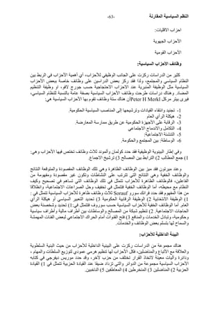 - النظم السياسية المقارنة - 63 
احزاب الاقليات: 
الأحزاب الجهوية 
الأحزاب القومية 
وظائف الأحزاب السياسية: 
آثير من الدراسات رآزت على الجانب الوظيفي للأحزاب، أي أهمية الأحزاب في الربط بين 
النظام السياسي والمجتمع، ولذا فقد رآز بعض الدراسين على وظائف خاصة ببعض الأحزاب 
السياسية مثل الوظيفة المنبرية عند الاحزاب الاحتجاجية حسب جورج لافو، او وظيفة التنظيم 
المضاد. وهناك دراسات طرحت وظائف الأحزاب السياسية بصفة عامة بالنسبة للنظام السياسي، 
أن هناك ستة وظائف تقوم بها الأحزاب السياسية هي: Peter H Merkl فيرى بيتر مرآل 
1 - تجنيد وانتقاء القيادات وترشيحها إلى المناصب السياسية الحكومية. 
2 - هيكلة الرأي العام 
3 - الرقابة على الأجهزة الحكومية عن طريق ممارسة المعارضة. 
4 - التكامل والاندماج الاجتماعي 
5 - التنشئة الاجتماعية: 
6 - الوساطة: بين المجتمع والحكومة. 
وفي إطار البينوية الوظيفية فقد حدد آولمان وألموند ثلاث وظائف تختص فيها الأحزاب وهي: 
1) جمع المطالب 2) الترابط بين المصالح 3) ترشيخ الاجماع. 
وعند ميرتون فقد ميز بين الوظائف الظاهرة وهي تلك الوظائف المقصودة والمتوقعة النتائج 
والوظائف الخفية وهي النتائج التي تترتب على النشاطات وتكون غير مقصودة ومفهومة من 
الفاعلين، فالوظائف الظاهرة للأحزاب تتمثل في تلك الوظائف التي تساهم في تصحيح وآيف 
النظام مع محيطه، أما الوظائف الخفية فتتمثل في تخفيف وحل الصراعات الاجتماعية، وانظلاقا 
ثلاث وظائف ظاهرة للأحزاب السياسية تتمثل في : Sorauf من هذا المفهوم فقد حدد فرانك سورو 
1) الوظيفة الانتخابية 2) الوظيفة الرقابية الحكومية 3) تحديد التعبير السياسي أو هيكلة الرأي 
العام. أما الوظائف الخفية للأحزاب السياسية حسب سوروف فتتمثل في: 1) تحديد وشخصنة بعض 
الحاجات الاجتماعية. 2) تنظيم شبكة من المصالح والوساطات بين أطراف مالية وأطراف سياسية 
وحكومية، وتبادل الخدمات والمنافع 3) فتح القنوات أمام الحراك الاجتماعي لبعض الفئات المهمشة 
والسماح لها بتسلم بعض الوظائف والخدمات. 
البيئة الداخلية للأحزاب: 
هناك مجموعة من الدراسات رآزت على البينية الداخلية للأحزاب من حيث البنية السلطوية 
والعلاقة مع الأتباع والمناضلين، فكل الأحزاب لها تنظيم هرمي عمودي لتوزيع السلطات والمهام ، 
ودائرة وآليات معينة لاتخاذ القرار تختلف من حزب لآخر، وقد حدد موريس ديفرجي في آتابه 
الأحزاب السياسية مجموعة من الدوائر والتي تزداد ضيقا عند القيادة الحزبية تتمثل في 1) القيادة 
الحزبية 2) المناضلين 3) المنخرطين 4) المعاطفين 5) الناخبين. 
 