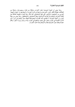 - النظم السياسية المقارنة - 64 
وهذا يعني أن الحياة السياسية داخل الأحزاب مشكلة من فئات ومجموعات وشبكة من 
العلاقات، فهناك التأثير البارز الذي تمارسه نخبة من أفراد الحزب أو المحترفين او أعضاء الجهاز 
الحزبي من المنتخبين والدائمين على بقية المناضلين، آما تتأثر بنية الحزب بطبيعة العلاقة بين 
القايدة الحزبية والمجموعة الحزبية البرلمانية وبقية المناضلين والمتعاطفين. وهذا يعني من جهة 
أخرى ان الحياة الحزبية لا تخضع دائما للقواعد الديمقراطية فهناك ميل أوليغارشي بارز لدى 
الدائرة القايدية في الحزب تعمل على تجديد مواقعها في الحزب وقد درسها روبرت شيلز، وتكلم 
عنها شونفيلد حول المونوقراطية والاوليغارشية داخل الأحزاب. 
 