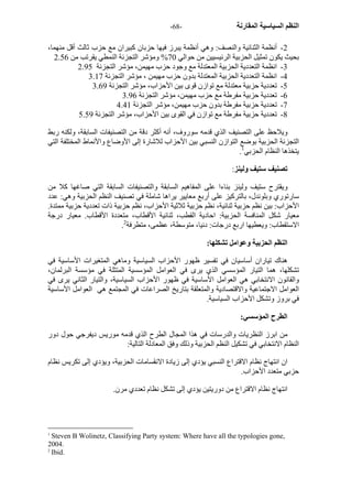 - النظم السياسية المقارنة - 68 
2 - أنظمة الثنائية والنصف: وهي أنظمة يبرز فيها حزبان آبيران مع حزب ثالث أقل منهما، 
بحيث يكون تمثيل الحزبية الرئيسيين من حوالي 70 % ومؤشر التجزئة النمطي يقرتب من 2.56 
3 - انظمة التعددية الحزبية المعتدلة مع وجود حزب مهيمن، مؤشر التجزئة 2.95 
4 - انظمة التعددية الحزبية المعتدلة بدون حزب مهيمن ، مؤشر التجزئة 3.17 
5 - تعددية حزبية معتدلة مع توازن قوى بين الأحزاب، مؤشر التجزئة 3.69 
6 - تعددية حزبية مفرطة مع حزب مهيمن، مؤشر التجزئة 3.96 
7 - تعددية حزبية مفرطة بدون حزب مهيمن، مؤشر التجزئة 4.41 
8 - تعددية حزبية مفرطة مع توازن في القوى بين الأحزاب، مؤشر التجزئة 5.59 
ويلاحظ على التصنيف الذي قدمه سوروف، أنه أآثر دقة من التصنيفات السابقة، ولكنه ربط 
التجزئة الحزبية بوضع التوازن النسبي بين الأحزاب للاشارة إلى الأوضاع والأنماط المختلفة التي 
. يتخذها النظام الحزبي 1 
تصنيف ستيف ولينز: 
ويقترح ستيف ولينز بناءا على المفاهيم السابقة والتصنيفات السابقة التي صاغها آلا من 
سارتوري وبلوندل، بالترآيز على أربع معايير يراها شاملة في تصنيف النظم الحزبية وهي: عدد 
الأحزاب: بين نظم حزبية ثنائية، نظم حزبية ثلاثية الأحزاب، نظم حزبية ذات تعددية حزبية ممتدة. 
معيار شكل المنافسة الحزبية: احادية القطب، ثنائية الأقطاب، متعددة الأقطاب. معيار درجة 
. الاستقطاب: ويعطيها اربع درجات: دنيا، متوسطة، عظمى، متطرفة 2 
النظم الحزبية وعوامل تشكلها: 
هناك تياران أساسيان في تفسير ظهور الأحزاب السياسية وماهي المتغيرات الأساسية في 
تشكلها، هما التيار المؤسسي الذي يرى في العوامل المؤسسية المتثلة في مؤسسة البرلمان، 
والقانون الانتخابي هي العوامل الأساسية في ظهور الأحزاب السياسية، والتيار الثاني يرى في 
العوامل الاجتماعية والاقتصادية والمتعلقة بتاريخ الصراعات في المجتمع هي العوامل الأساسية 
في بروز وتشكل الأحزاب السياسية. 
الطرح المؤسسي: 
من ابرز النظريات والدرسات في هذا المجال الطرح الذي قدمه موريس ديفرجي حول دور 
النظام الانتخابي في تشكيل النظم الحزبية وذلك وفق المعادلة التالية: 
ان انتهاج نظام الاقتراع النسبي يؤدي إلى زيادة الانقسامات الحزبية، ويؤدي إلى تكريس نظام 
حزبي متعدد الأحزاب. 
انتهاج نظام الاقتراع من دوريتين يؤدي إلى تشكل نظام تعددي مرن. 
1 Steven B Wolinetz, Classifying Party system: Where have all the typologies gone, 
2004. 
2 Ibid. 
 