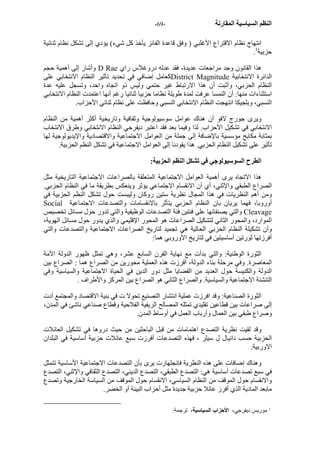 - النظم السياسية المقارنة - 69 
انتهاج نظام الاقتراع الأغلبي ( وفق قاعدة الفائز يأخذ آل شيء) يؤدي إلى تشكل نظام ثنائية 
. حزبية 1 
وأشار إلى أهمية حجم D Rae هذا القانون وجد مراجعات عديدة، فقد عدله دروغلاس راي 
آعامل إضافي في تحديد تأثير النظام الانتخابي على District Magnitude الدائرة الانتخابية 
النظام الحزبي، وأثبت أن هذا الارتباط غير حتمي وليس ذو اتجاه واحد، وتسجل عليه عدة 
استثناءات منها: أن النمسا عرفت لمدة طويلة نظاما حزبيا ثنائيا رغم أنها اعتمدت النظام الانتخابي 
النسبي، وبلجيكا انتهجت النظام الانتخابي النسبي وحافظت على نظام ثنائي الأحزاب. 
ويرى جورج لافو أن هناك عوامل سوسيولوجية وثقافية وتاريخية أآثر أهمية من النظام 
الانتخابي في تشكيل الأحزاب. لذا وفيما بعد فقد اعتبر ديفرجي النظام الانتخابي وطرق الانتخاب 
بمثابة مكابح مؤسسية بالإضافة إلى جملة من العوامل الاجتماعية والاقتصادية والإيديولوجية لها 
تأثير على تشكيل النظام الحزبي. هذا يقودنا إلى العوامل الاجتماعية في تشكل النظم الحزبية. 
الطرح السوسيولوجي في تشكل النظم الحزبية: 
هذا الاتجاه يرى أهمية العوامل الاجتماعية المتعلقة بالصراعات الاجتماعية التاريخية مثل 
الصراع الطبقي والإثني، أي أن الانقسام الاجتماعي يؤثر وينعكس بطريقة ما في النظام الحزبي. 
ومن أهم النظريات في هذا المجال نظرية ستين روآان وليبست حول تشكل النظم الحزبية في 
Social أوروبا، فهما يريان بان النظام الحزبي يتأثر بالانقسامات والتصدعات الاجتماعية 
والتي يصنفانها على فئتين فئة التصدعات الوظيفية والتي تدور حول مسائل تخصيص Cleavage 
الموارد، والمحور الثاني لتشكيل الصراعات هو المحور الإقليمي والذي يدور حول مسائل الهوية، 
وأن تشكيلة النظام الحزبي الحالية هي تجميد لتاريخ الصراعات الاجتماعية والتصدعات والتي 
أفرزتها ثورتين أساسيتين في لتاريخ الأوروبي هما: 
الثورة الوطنية: والتي بدأت مع نهاية القرن السابع عشر، وهي تمثل ظهور الدولة الأمة 
المعاصرة. وفي مرحلة بناء الدولة، أفرزت هذه العملية محورين من الصراع هما : الصراع بين 
الدولة والكنيسة حول العديد من القضايا مثل دور الدين في الحياة الاجتماعية والسياسية وفي 
التنشئة الاجتماعية والسياسية. والصراع الثاني هو الصراع بين المرآز والأطراف . 
الثورة الصناعية: وقد افرزت عملية انتشار التصنيع تحولا ت في بنية الاقتصاد والمجتمع أدت 
إلى صراعات بين قطاعين تقليدي تمثله المصالح الريفية الفلاحية وقطاع صناعي ناشئ في المدن، 
وصراع طبقي بين العمال وأرباب العمل في أوساط المدن. 
وقد لقيت نظرية التصدع اهتمامات من قبل الباحثين من حيث دروها في تشكيل العائلات 
الحزبية حسب دانيال ل سيلر ، فهذه التصدعات أفرزت سبع عائلات حزبية أساسية في البلدان 
الاوربية. 
وهناك إضافات على هذه النظرية فإنجلهارت يرى بأن التصدعات الاجتماعية الأساسية تتمثل 
في سبع تصدعات أساسية هي: التصدع الطبقي، التصدع الديني، التصدع الثقافي والإثني، التصدع 
والانقسام حول الموقف من النظام السياسي، الانقسام حول الموقف من السياسة الخارجية وتصدع 
مابعد المادية الذي أفرز عائلا حزبية جديدة مثل أحزاب البيئة أو الخضر. 
1 موريس ديفرجي، الأحزاب السياسية، ترجمة: 
 