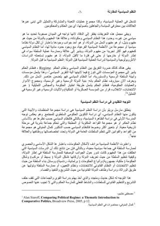 - النظم السياسية المقارنة - 7 
تتدخل في العملية السياسية، وآذا مجموع عمليات التعبئة والمشارآة والتمثيل التي تبنى عبرها 
العلاقات بين محترفي السياسة والجاهلين بأصولها، أي بين الحكام والمحكومين. 
ويبقى مجمل هذه التعريفات يفتقر إلى الدقة، لانها تواجه في الميدان صعوبة تحديد ما هو 
سياسي من غيره، وحدود هذا النظام السياسي ومكوناته، وعلاقة هذا المفهوم بالدولة من حيث هو 
مفهوم بديل، أو هو مفهوم أشمل من الدولة، أو هو أحد جوانب وجودها باعتبار أن لكل دولة نظاما 
سياسيا أو مجموعة من الأنظمة السياسية الفرعية، مع وجود حدود مادية لها، أما النظام السياسي 
آمفهوم فهو أآثر تجريدا من مفهوم الدولة، ويشير إلى علاقة وممارسة عملية السلطة سواء في 
إطار الدولة أو خارجها أو حتى في فترة ما لاقبل الدولة، إذ هو مفهوم تستعمله الدراسات 
الانثروبولوجية والسياسية لدراسة العملية السياسية قبل الدولة :النظم السياسية ما قبل الدولة. 
فنظام الحكم ، Regime يبقى هناك آذلك ضروة التفريق بين النظام السياسي ونظام الحكم 
يشير إلى مجموع المؤسسات التي تتوزع فيما لابينها آلية التقرير السياسي 1، وهذا يشمل مؤسسات 
وأبينة السلطة الرسمية والدستورية، اما النظام السياسي فهو يتضمن عناصر أشمل من ذلك. 
ويعرف ألان سياروف نظام الحكم بانه: بنية الدولة الرسمية وغير الرسمية، ومجموع الأدوار 
والعمليات الحكومية، فنظام الحكم يشمل طريقة اختيار الحكومة والمجالس التمثيلية ( عبر 
الانتخابات، الانقلاب، قرار من المؤسسة العسكرية أو الملكية) والآليات الرسمية وغير الرسمية في 
. التمثيل" 2 
التوجه التقليدي في دراسة النظم السياسية 
ينطلق مارسل بريلو بأن دراسة النظم السياسية هي دراسة مجموعة المنظمات والأبينة التي 
يتكون منها النظام السياسي، أي دراسة التكوين الحكومي السلطوي للمجتمع. وهو يعكس توجه 
المدرسة الأولى في دراسة الظاهرة السياسية، وبالتالي فالنظام السياسي حسب نظرها هو بالأساس 
نظام الحكم. او هو مجموعة القواعد المكتوبة أو المطبقة والتي تحكم جماعة بشرية في مرحلة 
تاريخية معينة. أو بتعبير أآثر وضوحا فالنظام السياسي حسب الدآتور آمال المنوفي هو مجموعة 
من القواعد والقوانين التي تنظم السلطات العامة في الدولة وتحدد اختصاصاتها ووظائفها والعلاقة 
. بينها 3 
واعتبرت الآنظمة السياسية مرادف لأشكال الحكومات، باعتبار ها الشكل الأساسي والحصري 
لممارسة السلطة في جماعة سياسية معينة، وبالتالي فإن من نتائج ذلك أن الدرسات السياسية التي 
انطلقت من هذا المفهوم آانت تدور حول الجوانب الوصفية للممارسة السلطة في إطار الدولة، 
وآيفية تنظيم السلطة من حيث تعريف الدولة وأرآانها ةشكل الدولة ( بسيط أو مرآب) وشكل 
الحكومة ( ملكية، جمهورية) وأنواع الحكومات ( برلمانية، رئاسية) ووسائل بناء السلطة من حيث 
تنظيم الانتخابات أو النظام القانوني للانتخابات، ونظام التعيين، أو ممارسة السلطة وتوليها عن 
طريق الوراثة، ودراسة وظائف الدولة القانونية من حيث التشريع والتنفيذ والقضاء. 
هذا التوجه له شكل حديث ومتجدد والذي أخذ يهتم بدراسة القوى والجماعات التي تقف حلف 
التشريع والتنظيم القانوني للسلطات، والنشاط الفعلي للمارسة الحكم والتي لا تجيب عنها النصوص 
1 مصطفى خشيم، 
2 Alan Siaroff, Comparing Political Regime: a Thematic Introduction to 
Comparative Politics, Broadview Press, 2005, p 12. 
3 آمال المنوفي، محاضرات في النظم السياسية. 
 