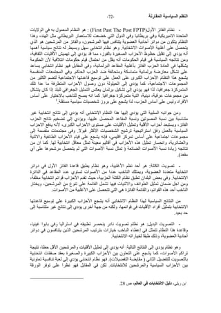 - النظم السياسية المقارنة - 72 
هو النظام المعمول به في الولايات : (First Past The Post FPTP) - نظام الفائز الأول 
المتحدة الاميريكية وفي بريطانيا وفي الدول التي خضعت للاستعمار البريطاني مثل الهند، وهذا 
النظام يتكون من دوائر أحادية العضوية يتنافس فيها المرشحون، والفائز من المرشحين هو الذي 
يتحصل على أغلبية الأصوات الانتخابية. وهو نظام انتخابي سهل وبسيط. له نتائج سياسية أهمها 
أنه يؤدي إلى تقليل حظوظ الأحزاب الصغيرة بالفوز، مما قد يؤدي إلى تهميش الأقليات الثقافية، 
ومن نتائجه السياسية في قيام الحكومات أنه يقلل من احتمال قيام حكومات ائتلافية لأن الحكومة 
يشكلها في العادة الحزب الفائز بأغلبية المقاعد البرلمانية، وفي المقابل فهو نظام انتخابي يساعد 
على تشكل معارضة برلمانية متماسكة ومتحالفة ضد الحزب الحاآم. وفي المجتمعات المنقسمة 
يشجع هذا النظام الأحزاب الكبرى على العمل على توسيع قاعدتها الاجتماعية لتضم الكثير من 
المجموعات الاجتماعية، آما يؤدي إلى الحيلولة دون وصول الأحزاب المتطرفة ما عدا تلك 
المتمرآزة جغرافيا، لذا فهو يؤدي إلى تشكيل برلمان يعكس التمثيل الجغرافي للبلد إذا آان يتشكل 
من مجموعات عرقية، دينية، اثنية متمرآزة جغرافيا. آما انه يمسح للناخب بالاختيار على أساس 
الأفراد وليس على أساس الحزب، لذا يشجع على بروز شخصيات سياسية مستقلة. 1 
ومن جوانبه السلبية التي يؤدي إليها هذا النظام الانتخابي أنه يؤدي إلى نتائج انتخابية غير 
متناسبة بين نسبة المصوتين ونسبة المقاعد المحصل عليها، ويؤدي إلى تضخيم نتائج الحزب 
الفائز، ويستبعد أحزاب الأقلية وتمثيل الأقليات على مستوى الأحزاب الكبرى، لأنه يدفع الاحزاب 
السياسية بالعمل وفق استراتيجية ترشيح الشخصيات الأآثر قبولا. وفي مجتمعات منقسمة إلى 
مجموعات اجتماعية على أساس تمرآز اقليمي، فإنه يشجع على قيام الأحزاب الطائفية والاثنية 
والعشائرية، وانحسار تمثيل هذه الأحزاب في أقاليم معينة تمثل معاقل انتخابية لها. آما ان من 
نتائجه زيادة نسبة الأصوات الضائعة ( تمثل نسبة الأصوات التي لم يتحصل مرشحوها على أي 
مقعد). 
- تصويت الكتلة: هو أحد نظم الأغلبية، وهو نظام يطبق قاعدة الفائز الأول في دوائر 
انتخابية متعددة العضوية، ويمتلك الناخب عددا من الأصوات تساوي عدد المقاعد في الدائرة 
الانتخابية. وفي بعض البلدان تطبق نظام الكتلة الحزبية، حيث تقدم الأحزاب قوائم انتخابية مغلقة، 
ومن اجل ضمان تمثيل الطوائف والاثنيات فيها تشمل القائمة على تنوع من المرشحين، ويختار 
الناخب أحد هذه القوائم، والقائمة الفائزة هي التي تتحصل على الأغلبية من الأصوات. 
من النتائج السياسية لهذا النظام الانتخابي أنه يشجع الأحزاب الكبيرة على توسيع قاعدتها 
الانتخابية بتمثيل أفراد الأقليات في قوائمها، ولكنه من جهة أخرى يؤدي إلى نتائج غير متناسبة إلى 
حد بعيد. 
- التصويت البديل: هو نظلم تصويت نادر ينحصر تطبيقه في استراليا وفي بابوا غينيا، 
وقاعدة هذا النظام تتمثل في إعطاء الناخب خيارات بترتيب المرشحين الذين يتنافسون في دوائر 
أحادية العضوية، وذلك طبقا لخياراته الانتخابية. 
وهو نظام يؤدي إلى النتائج التالية: أنه يؤدي إلى تمثيل الأقليات والمرشحين الأقل حظا، نتيجة 
تراآم الأصوات، آما يشجع على التعاون بين الأحزاب الكبيرة والصغيرة بعقد صفقات انتخابية 
بالتصويت للتفضيل الثاني ( مقايضة التفضيلات). فهو نظام انتخابي يؤدي إلى لعبة تنافسية تعاونية 
بين الأحزاب السياسية والمرشحين للانتخابات. لكن في المقابل فهو نظرا على توفر الورقة 
. 1بن ريلي، دليل الانتخابات في العالم، ص 28 
 