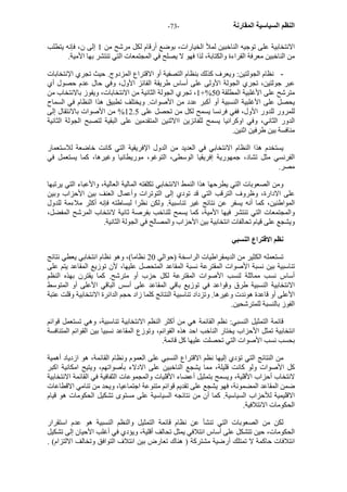 - النظم السياسية المقارنة - 73 
الانتخابية على توجيه الناخبين لملأ الخيارات، بوضع أرقام لكل مرشح من 1 إلى ن، فإنه يتطلب 
من الناخبين معرفة القراءة والكتابة، لذا فهو لا يصلح في المجتمعات التي تنتشر بها الأمية. 
- نظام الجولتين: ويعرف آذلك بنظام التصفية أو الاقتراع المزدوج. حيث تجري الإنتخابات 
عبر جولتين، تجري الجولة الأولى على أساس طريقة الفائز الأول، وفي حال عدم حصول أي 
1، تجري الجولة الثانية من الانتخابات، ويفوز بالانتخاب من +% مترشح على الأغلبية المطلقة 50 
يحصل على الأغلبية النسبية أو أآبر عدد من الأصوات. ويختلف تطبيق هذا النظام في السماح 
للمرور للدور الأول، ففي فرنسا يسمح لكل من تحصل على 12.5 % من الأصوات بالانتقال إلى 
الدور الثاني، وفي اوآرانيا يسمح للفائزين االاثنين المتقدمين على البقية لتصبح الجولة الثانية 
منافسة بين طرفين اثنين. 
يستخدم هذا النظام الانتخابي في العديد من الدول الإفريقية التي آانت خاضعة للاستعمار 
الفرنسي مثل تشاد، جمهورية إفريقيا الوسطى، التوغو، موريطانيا وغيرها، آما يستعمل في 
مصر. 
ومن الصعوبات التي يطرحها هذا النمط الانتخابي تكلفته المالية العالية، والأعباء التي يرتبها 
على الادارة، وظروف الترقب التي قد تودي إلى التوترات وأعمال العنف بين الأحزاب وبين 
المواطنين، آما أنه يسفر عن نتائج غير تناسبية. ولكن نظرا لبساطته فإنه أآثر ملاءمة للدول 
والمجتمعات التي تنتشر فيها الأمية، آما يسمح للناخب بفرصة ثانية لانتخاب المرشح المفضل، 
ويشجع على قيام تحالفات انتخابية بين الأحزاب والمصالح في الجولة الثانية. 
نظم الاقتراع النسبي 
تستعمله الكثير من الديمقراطيات الراسخة (حوالي 20 نظاما)، وهو نظام انتخابي يعطي نتائج 
تناسبية بين نسبة الأصوات المقترعة نسبة المقاعد المتحصل عليها، لأن توزيع المقاعد يتم على 
أساس نسب مماثلة لنسب الأصوات المقترعة لكل حزب أو مترشح. آما يقترن بهذه النظم 
الانتخابية النسبية طرق وقواعد في توزيع باقي المقاعد على أسس الباقي الأعلى أو المتوسط 
الأعلى أو قاعدة هوندت وغيرها. وتزداد تناسبية النتائج آلما زاد حجم الدائرة الانتخابية وقلت عتبة 
الفوز بالنسبة للمترشحين. 
قائمة التمثيل النسبي: نظم القائمة هي من أآثر النظم الانتخابية تناسبية، وهي تستعمل قوائم 
انتخابية تمثل الأحزاب يختار الناخب احد هذه القوائم، وتوزع المقاعد نسبيا بين القوائم المتنافسة 
بحسب نسب الأصوات التي تحصلت عليها آل قائمة. 
من النتائج التي تؤدي إليها نظم الاقتراع النسبي على العموم ونظام القائمة، هو ازدياد أهمية 
آل الأصوات ولو آانت قليلة، مما يشجع الناخبين على الادلاء بأصواتهم، ويتيح امكانية اآبر 
لانتخاب أحزاب الأقلية، ويسمح بتمثيل أعضاء الأقليات والمجموعات الثفافية في القائمة الانتخابية 
ضمن المقاعد المضمونة، فهو يشجع على تقديم قوائم متنوعة اجتماعيا، ويحد من تنامي الاقطاعات 
الاقليمية للأحزاب السياسية. آما أن من نتائجه السياسية على مستوى تشكيل الحكومات هو قيام 
الحكومات الائتلافية. 
لكن من الصعوبات التي تنشأ عن نظام قائمة التمثيل والنظم النسبية هو عدم استقرار 
الحكومات، حين تتشكل على أساس ائتلافي يمثل تحالف أقلية، ويؤدي في أغلب الأحيان إلى تشكيل 
ائتلافات حاآمة لا تمتلك أرضية مشترآة ( هناك تعارض بين ائتلاف التوافق وتخالف الالتزام) . 
 